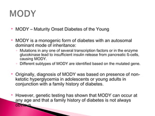  MODY – Maturity Onset Diabetes of the Young
 MODY is a monogenic form of diabetes with an autosomal
dominant mode of inheritance:
◦ Mutations in any one of several transcription factors or in the enzyme
glucokinase lead to insufficient insulin release from pancreatic ß-cells,
causing MODY.
◦ Different subtypes of MODY are identified based on the mutated gene.
 Originally, diagnosis of MODY was based on presence of non-
ketotic hyperglycemia in adolescents or young adults in
conjunction with a family history of diabetes.
 However, genetic testing has shown that MODY can occur at
any age and that a family history of diabetes is not always
obvious.
 