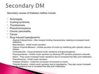 Secondary causes of Diabetes mellitus include:
 Acromegaly,
 Cushing syndrome,
 Thyrotoxicosis,
 Pheochromocytoma
 Chronic pancreatitis,
 Cancer
 Drug induced hyperglycemia:
◦ Atypical Antipsychotics - Alter receptor binding characteristics, leading to increased insulin
resistance.
◦ Beta-blockers - Inhibit insulin secretion.
◦ Calcium Channel Blockers - Inhibits secretion of insulin by interfering with cytosolic calcium
release.
◦ Corticosteroids - Cause peripheral insulin resistance and gluconeogensis.
◦ Fluoroquinolones - Inhibits insulin secretion by blocking ATP sensitive potassium channels.
◦ Naicin - They cause increased insulin resistance due to increased free fatty acid mobilization.
◦ Phenothiazines - Inhibit insulin secretion.
◦ Protease Inhibitors - Inhibit the conversion of proinsulin to insulin.
◦ Thiazide Diuretics - Inhibit insulin secretion due to hypokalemia. They also cause increased
insulin resistance due to increased free fatty acid mobilization.
 