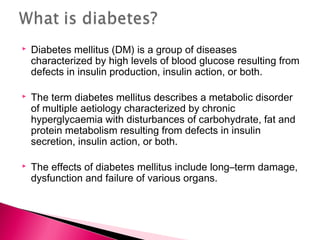  Diabetes mellitus (DM) is a group of diseases
characterized by high levels of blood glucose resulting from
defects in insulin production, insulin action, or both.
 The term diabetes mellitus describes a metabolic disorder
of multiple aetiology characterized by chronic
hyperglycaemia with disturbances of carbohydrate, fat and
protein metabolism resulting from defects in insulin
secretion, insulin action, or both.
 The effects of diabetes mellitus include long–term damage,
dysfunction and failure of various organs.
 