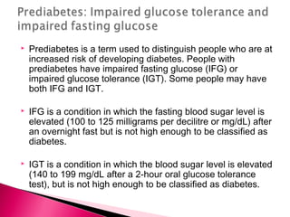 Prediabetes is a term used to distinguish people who are at
increased risk of developing diabetes. People with
prediabetes have impaired fasting glucose (IFG) or
impaired glucose tolerance (IGT). Some people may have
both IFG and IGT.
 IFG is a condition in which the fasting blood sugar level is
elevated (100 to 125 milligrams per decilitre or mg/dL) after
an overnight fast but is not high enough to be classified as
diabetes.
 IGT is a condition in which the blood sugar level is elevated
(140 to 199 mg/dL after a 2-hour oral glucose tolerance
test), but is not high enough to be classified as diabetes.
 