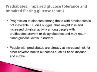 Progression to diabetes among those with prediabetes is
not inevitable. Studies suggest that weight loss and
increased physical activity among people with
prediabetes prevent or delay diabetes and may return
blood glucose levels to normal.
 People with prediabetes are already at increased risk for
other adverse health outcomes such as heart disease
and stroke.
 