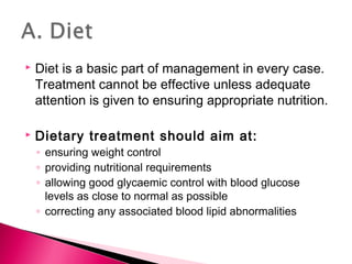  Diet is a basic part of management in every case.
Treatment cannot be effective unless adequate
attention is given to ensuring appropriate nutrition.
 Dietary treatment should aim at:
◦ ensuring weight control
◦ providing nutritional requirements
◦ allowing good glycaemic control with blood glucose
levels as close to normal as possible
◦ correcting any associated blood lipid abnormalities
 