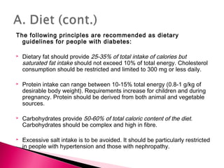 The following principles are recommended as dietary
guidelines for people with diabetes:
 Dietary fat should provide 25-35% of total intake of calories but
saturated fat intake should not exceed 10% of total energy. Cholesterol
consumption should be restricted and limited to 300 mg or less daily.
 Protein intake can range between 10-15% total energy (0.8-1 g/kg of
desirable body weight). Requirements increase for children and during
pregnancy. Protein should be derived from both animal and vegetable
sources.
 Carbohydrates provide 50-60% of total caloric content of the diet.
Carbohydrates should be complex and high in fibre.
 Excessive salt intake is to be avoided. It should be particularly restricted
in people with hypertension and those with nephropathy.
 