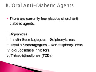  There are currently four classes of oral anti-
diabetic agents:
i. Biguanides
ii. Insulin Secretagogues – Sulphonylureas
iii. Insulin Secretagogues – Non-sulphonylureas
iv. α-glucosidase inhibitors
v. Thiazolidinediones (TZDs)
 