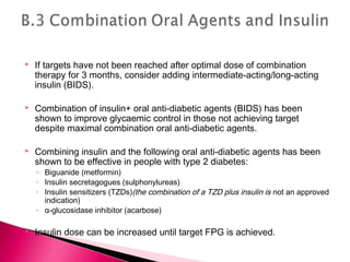  If targets have not been reached after optimal dose of combination
therapy for 3 months, consider adding intermediate-acting/long-acting
insulin (BIDS).
 Combination of insulin+ oral anti-diabetic agents (BIDS) has been
shown to improve glycaemic control in those not achieving target
despite maximal combination oral anti-diabetic agents.
 Combining insulin and the following oral anti-diabetic agents has been
shown to be effective in people with type 2 diabetes:
◦ Biguanide (metformin)
◦ Insulin secretagogues (sulphonylureas)
◦ Insulin sensitizers (TZDs)(the combination of a TZD plus insulin is not an approved
indication)
◦ α-glucosidase inhibitor (acarbose)
 Insulin dose can be increased until target FPG is achieved.
 