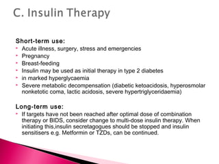 Short-term use:
 Acute illness, surgery, stress and emergencies
 Pregnancy
 Breast-feeding
 Insulin may be used as initial therapy in type 2 diabetes
 in marked hyperglycaemia
 Severe metabolic decompensation (diabetic ketoacidosis, hyperosmolar
nonketotic coma, lactic acidosis, severe hypertriglyceridaemia)
Long-term use:
 If targets have not been reached after optimal dose of combination
therapy or BIDS, consider change to multi-dose insulin therapy. When
initiating this,insulin secretagogues should be stopped and insulin
sensitisers e.g. Metformin or TZDs, can be continued.
 