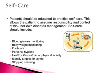  Patients should be educated to practice self-care. This
allows the patient to assume responsibility and control
of his / her own diabetes management. Self-care
should include:
◦ Blood glucose monitoring
◦ Body weight monitoring
◦ Foot-care
◦ Personal hygiene
◦ Healthy lifestyle/diet or physical activity
◦ Identify targets for control
◦ Stopping smoking
 