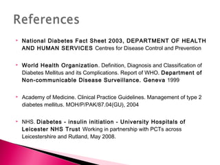  National Diabetes Fact Sheet 2003, DEPARTMENT OF HEALTH
AND HUMAN SERVICES Centres for Disease Control and Prevention
 World Health Organization. Definition, Diagnosis and Classification of
Diabetes Mellitus and its Complications. Report of WHO. Department of
Non-communicable Disease Surveillance. Geneva 1999
 Academy of Medicine. Clinical Practice Guidelines. Management of type 2
diabetes mellitus. MOH/P/PAK/87.04(GU), 2004
 NHS. Diabetes - insulin initiation - University Hospitals of
Leicester NHS Trust Working in partnership with PCTs across
Leicestershire and Rutland, May 2008.
 