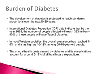  The development of diabetes is projected to reach pandemic
proportions over the next10-20 years.
 International Diabetes Federation (IDF) data indicate that by the
year 2025, the number of people affected will reach 333 million –
90% of these people will have Type 2 diabetes.
 In most Western societies, the overall prevalence has reached 4-
6%, and is as high as 10-12% among 60-70-year-old people.
 The annual health costs caused by diabetes and its complications
account for around 6-12% of all health-care expenditure.
 