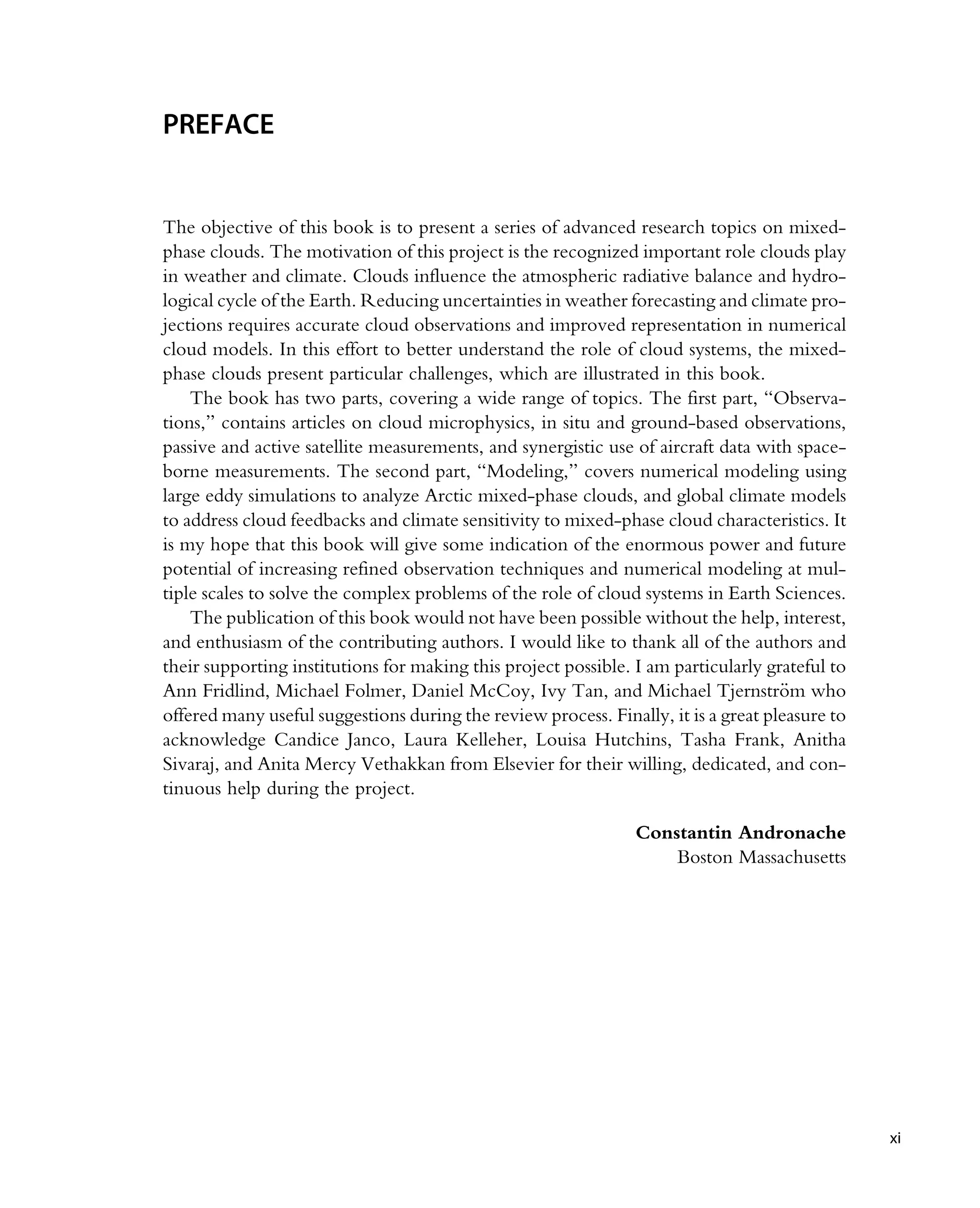 PREFACE
The objective of this book is to present a series of advanced research topics on mixed-
phase clouds. The motivation of this project is the recognized important role clouds play
in weather and climate. Clouds influence the atmospheric radiative balance and hydro-
logical cycle of the Earth. Reducing uncertainties in weather forecasting and climate pro-
jections requires accurate cloud observations and improved representation in numerical
cloud models. In this effort to better understand the role of cloud systems, the mixed-
phase clouds present particular challenges, which are illustrated in this book.
The book has two parts, covering a wide range of topics. The first part, “Observa-
tions,” contains articles on cloud microphysics, in situ and ground-based observations,
passive and active satellite measurements, and synergistic use of aircraft data with space-
borne measurements. The second part, “Modeling,” covers numerical modeling using
large eddy simulations to analyze Arctic mixed-phase clouds, and global climate models
to address cloud feedbacks and climate sensitivity to mixed-phase cloud characteristics. It
is my hope that this book will give some indication of the enormous power and future
potential of increasing refined observation techniques and numerical modeling at mul-
tiple scales to solve the complex problems of the role of cloud systems in Earth Sciences.
The publication of this book would not have been possible without the help, interest,
and enthusiasm of the contributing authors. I would like to thank all of the authors and
their supporting institutions for making this project possible. I am particularly grateful to
Ann Fridlind, Michael Folmer, Daniel McCoy, Ivy Tan, and Michael Tjernstr€
om who
offered many useful suggestions during the review process. Finally, it is a great pleasure to
acknowledge Candice Janco, Laura Kelleher, Louisa Hutchins, Tasha Frank, Anitha
Sivaraj, and Anita Mercy Vethakkan from Elsevier for their willing, dedicated, and con-
tinuous help during the project.
Constantin Andronache
Boston Massachusetts
xi
 