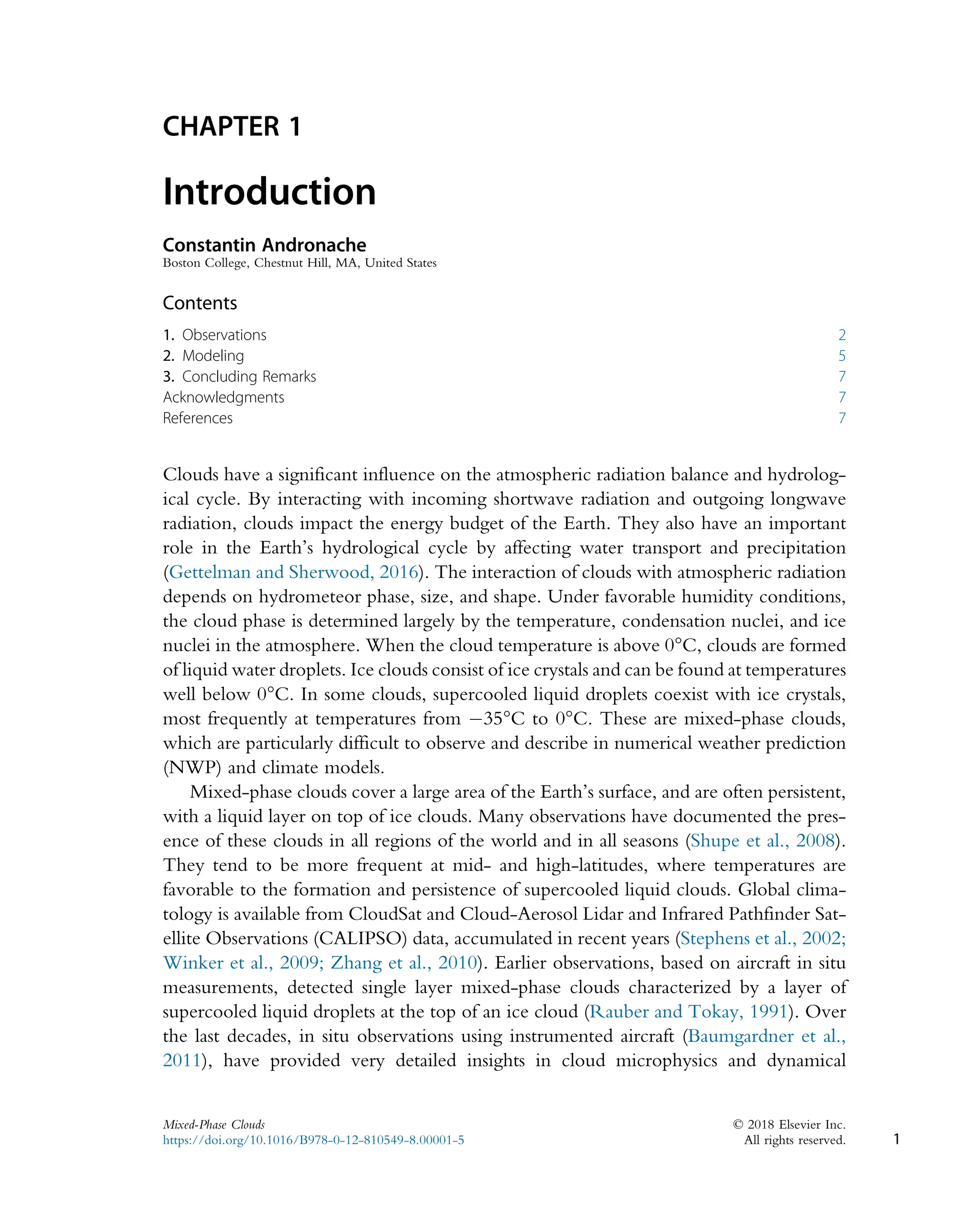 CHAPTER 1
Introduction
Constantin Andronache
Boston College, Chestnut Hill, MA, United States
Contents
1. Observations 2
2. Modeling 5
3. Concluding Remarks 7
Acknowledgments 7
References 7
Clouds have a significant influence on the atmospheric radiation balance and hydrolog-
ical cycle. By interacting with incoming shortwave radiation and outgoing longwave
radiation, clouds impact the energy budget of the Earth. They also have an important
role in the Earth’s hydrological cycle by affecting water transport and precipitation
(Gettelman and Sherwood, 2016). The interaction of clouds with atmospheric radiation
depends on hydrometeor phase, size, and shape. Under favorable humidity conditions,
the cloud phase is determined largely by the temperature, condensation nuclei, and ice
nuclei in the atmosphere. When the cloud temperature is above 0°C, clouds are formed
of liquid water droplets. Ice clouds consist of ice crystals and can be found at temperatures
well below 0°C. In some clouds, supercooled liquid droplets coexist with ice crystals,
most frequently at temperatures from 35°C to 0°C. These are mixed-phase clouds,
which are particularly difficult to observe and describe in numerical weather prediction
(NWP) and climate models.
Mixed-phase clouds cover a large area of the Earth’s surface, and are often persistent,
with a liquid layer on top of ice clouds. Many observations have documented the pres-
ence of these clouds in all regions of the world and in all seasons (Shupe et al., 2008).
They tend to be more frequent at mid- and high-latitudes, where temperatures are
favorable to the formation and persistence of supercooled liquid clouds. Global clima-
tology is available from CloudSat and Cloud-Aerosol Lidar and Infrared Pathfinder Sat-
ellite Observations (CALIPSO) data, accumulated in recent years (Stephens et al., 2002;
Winker et al., 2009; Zhang et al., 2010). Earlier observations, based on aircraft in situ
measurements, detected single layer mixed-phase clouds characterized by a layer of
supercooled liquid droplets at the top of an ice cloud (Rauber and Tokay, 1991). Over
the last decades, in situ observations using instrumented aircraft (Baumgardner et al.,
2011), have provided very detailed insights in cloud microphysics and dynamical
1
Mixed-Phase Clouds © 2018 Elsevier Inc.
https://doi.org/10.1016/B978-0-12-810549-8.00001-5 All rights reserved.
 