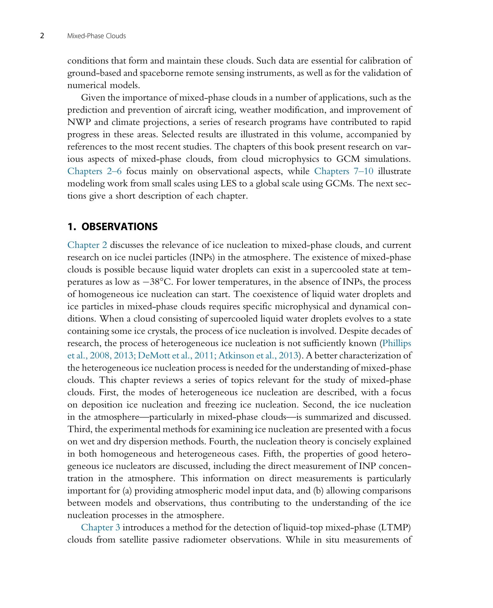 conditions that form and maintain these clouds. Such data are essential for calibration of
ground-based and spaceborne remote sensing instruments, as well as for the validation of
numerical models.
Given the importance of mixed-phase clouds in a number of applications, such as the
prediction and prevention of aircraft icing, weather modification, and improvement of
NWP and climate projections, a series of research programs have contributed to rapid
progress in these areas. Selected results are illustrated in this volume, accompanied by
references to the most recent studies. The chapters of this book present research on var-
ious aspects of mixed-phase clouds, from cloud microphysics to GCM simulations.
Chapters 2–6 focus mainly on observational aspects, while Chapters 7–10 illustrate
modeling work from small scales using LES to a global scale using GCMs. The next sec-
tions give a short description of each chapter.
1. OBSERVATIONS
Chapter 2 discusses the relevance of ice nucleation to mixed-phase clouds, and current
research on ice nuclei particles (INPs) in the atmosphere. The existence of mixed-phase
clouds is possible because liquid water droplets can exist in a supercooled state at tem-
peratures as low as 38°C. For lower temperatures, in the absence of INPs, the process
of homogeneous ice nucleation can start. The coexistence of liquid water droplets and
ice particles in mixed-phase clouds requires specific microphysical and dynamical con-
ditions. When a cloud consisting of supercooled liquid water droplets evolves to a state
containing some ice crystals, the process of ice nucleation is involved. Despite decades of
research, the process of heterogeneous ice nucleation is not sufficiently known (Phillips
et al., 2008, 2013; DeMott et al., 2011; Atkinson et al., 2013). A better characterization of
the heterogeneous ice nucleation process is needed for the understanding of mixed-phase
clouds. This chapter reviews a series of topics relevant for the study of mixed-phase
clouds. First, the modes of heterogeneous ice nucleation are described, with a focus
on deposition ice nucleation and freezing ice nucleation. Second, the ice nucleation
in the atmosphere—particularly in mixed-phase clouds—is summarized and discussed.
Third, the experimental methods for examining ice nucleation are presented with a focus
on wet and dry dispersion methods. Fourth, the nucleation theory is concisely explained
in both homogeneous and heterogeneous cases. Fifth, the properties of good hetero-
geneous ice nucleators are discussed, including the direct measurement of INP concen-
tration in the atmosphere. This information on direct measurements is particularly
important for (a) providing atmospheric model input data, and (b) allowing comparisons
between models and observations, thus contributing to the understanding of the ice
nucleation processes in the atmosphere.
Chapter 3 introduces a method for the detection of liquid-top mixed-phase (LTMP)
clouds from satellite passive radiometer observations. While in situ measurements of
2 Mixed-Phase Clouds
 