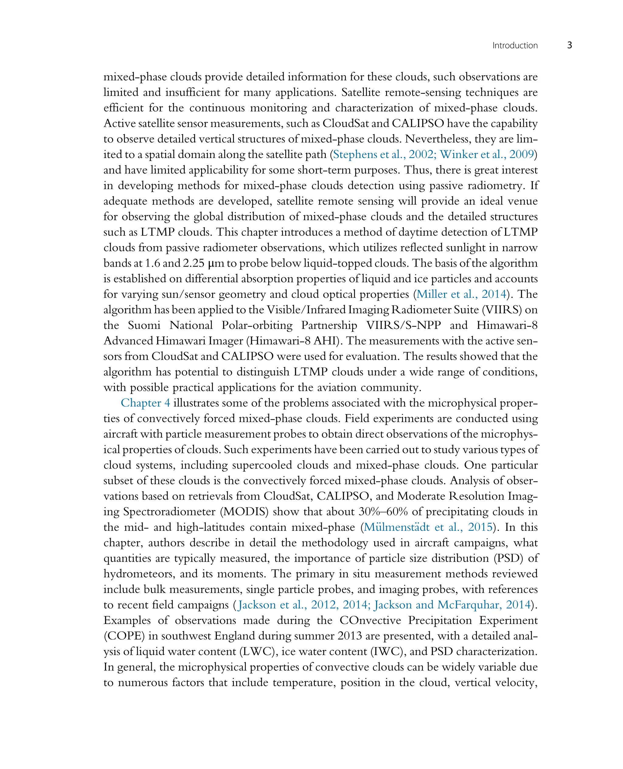 mixed-phase clouds provide detailed information for these clouds, such observations are
limited and insufficient for many applications. Satellite remote-sensing techniques are
efficient for the continuous monitoring and characterization of mixed-phase clouds.
Active satellite sensor measurements, such as CloudSat and CALIPSO have the capability
to observe detailed vertical structures of mixed-phase clouds. Nevertheless, they are lim-
ited to a spatial domain along the satellite path (Stephens et al., 2002; Winker et al., 2009)
and have limited applicability for some short-term purposes. Thus, there is great interest
in developing methods for mixed-phase clouds detection using passive radiometry. If
adequate methods are developed, satellite remote sensing will provide an ideal venue
for observing the global distribution of mixed-phase clouds and the detailed structures
such as LTMP clouds. This chapter introduces a method of daytime detection of LTMP
clouds from passive radiometer observations, which utilizes reflected sunlight in narrow
bands at 1.6 and 2.25 μm to probe below liquid-topped clouds. The basis of the algorithm
is established on differential absorption properties of liquid and ice particles and accounts
for varying sun/sensor geometry and cloud optical properties (Miller et al., 2014). The
algorithm has been applied to the Visible/Infrared Imaging Radiometer Suite (VIIRS) on
the Suomi National Polar-orbiting Partnership VIIRS/S-NPP and Himawari-8
Advanced Himawari Imager (Himawari-8 AHI). The measurements with the active sen-
sors from CloudSat and CALIPSO were used for evaluation. The results showed that the
algorithm has potential to distinguish LTMP clouds under a wide range of conditions,
with possible practical applications for the aviation community.
Chapter 4 illustrates some of the problems associated with the microphysical proper-
ties of convectively forced mixed-phase clouds. Field experiments are conducted using
aircraft with particle measurement probes to obtain direct observations of the microphys-
ical properties of clouds. Such experiments have been carried out to study various types of
cloud systems, including supercooled clouds and mixed-phase clouds. One particular
subset of these clouds is the convectively forced mixed-phase clouds. Analysis of obser-
vations based on retrievals from CloudSat, CALIPSO, and Moderate Resolution Imag-
ing Spectroradiometer (MODIS) show that about 30%–60% of precipitating clouds in
the mid- and high-latitudes contain mixed-phase (M€
ulmenst€
adt et al., 2015). In this
chapter, authors describe in detail the methodology used in aircraft campaigns, what
quantities are typically measured, the importance of particle size distribution (PSD) of
hydrometeors, and its moments. The primary in situ measurement methods reviewed
include bulk measurements, single particle probes, and imaging probes, with references
to recent field campaigns ( Jackson et al., 2012, 2014; Jackson and McFarquhar, 2014).
Examples of observations made during the COnvective Precipitation Experiment
(COPE) in southwest England during summer 2013 are presented, with a detailed anal-
ysis of liquid water content (LWC), ice water content (IWC), and PSD characterization.
In general, the microphysical properties of convective clouds can be widely variable due
to numerous factors that include temperature, position in the cloud, vertical velocity,
3
Introduction
 