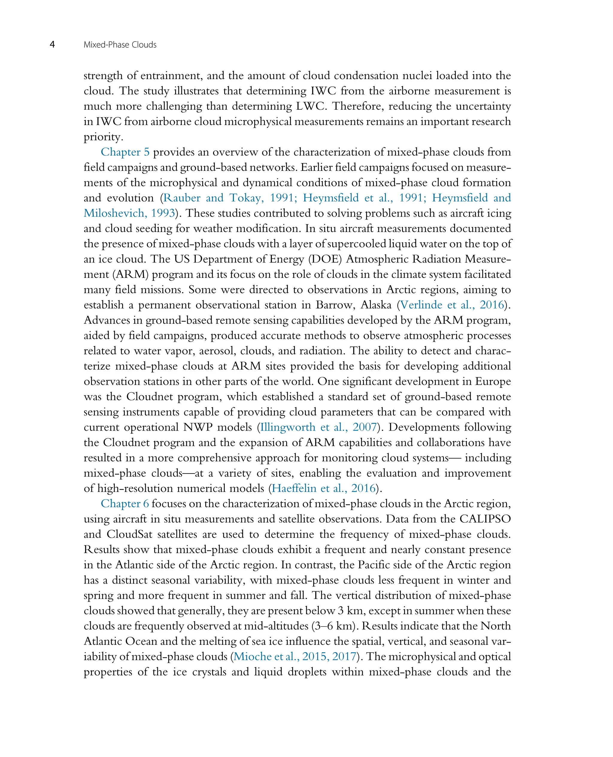 strength of entrainment, and the amount of cloud condensation nuclei loaded into the
cloud. The study illustrates that determining IWC from the airborne measurement is
much more challenging than determining LWC. Therefore, reducing the uncertainty
in IWC from airborne cloud microphysical measurements remains an important research
priority.
Chapter 5 provides an overview of the characterization of mixed-phase clouds from
field campaigns and ground-based networks. Earlier field campaigns focused on measure-
ments of the microphysical and dynamical conditions of mixed-phase cloud formation
and evolution (Rauber and Tokay, 1991; Heymsfield et al., 1991; Heymsfield and
Miloshevich, 1993). These studies contributed to solving problems such as aircraft icing
and cloud seeding for weather modification. In situ aircraft measurements documented
the presence of mixed-phase clouds with a layer of supercooled liquid water on the top of
an ice cloud. The US Department of Energy (DOE) Atmospheric Radiation Measure-
ment (ARM) program and its focus on the role of clouds in the climate system facilitated
many field missions. Some were directed to observations in Arctic regions, aiming to
establish a permanent observational station in Barrow, Alaska (Verlinde et al., 2016).
Advances in ground-based remote sensing capabilities developed by the ARM program,
aided by field campaigns, produced accurate methods to observe atmospheric processes
related to water vapor, aerosol, clouds, and radiation. The ability to detect and charac-
terize mixed-phase clouds at ARM sites provided the basis for developing additional
observation stations in other parts of the world. One significant development in Europe
was the Cloudnet program, which established a standard set of ground-based remote
sensing instruments capable of providing cloud parameters that can be compared with
current operational NWP models (Illingworth et al., 2007). Developments following
the Cloudnet program and the expansion of ARM capabilities and collaborations have
resulted in a more comprehensive approach for monitoring cloud systems— including
mixed-phase clouds—at a variety of sites, enabling the evaluation and improvement
of high-resolution numerical models (Haeffelin et al., 2016).
Chapter 6 focuses on the characterization of mixed-phase clouds in the Arctic region,
using aircraft in situ measurements and satellite observations. Data from the CALIPSO
and CloudSat satellites are used to determine the frequency of mixed-phase clouds.
Results show that mixed-phase clouds exhibit a frequent and nearly constant presence
in the Atlantic side of the Arctic region. In contrast, the Pacific side of the Arctic region
has a distinct seasonal variability, with mixed-phase clouds less frequent in winter and
spring and more frequent in summer and fall. The vertical distribution of mixed-phase
clouds showed that generally, they are present below 3 km, except in summer when these
clouds are frequently observed at mid-altitudes (3–6 km). Results indicate that the North
Atlantic Ocean and the melting of sea ice influence the spatial, vertical, and seasonal var-
iability of mixed-phase clouds (Mioche et al., 2015, 2017). The microphysical and optical
properties of the ice crystals and liquid droplets within mixed-phase clouds and the
4 Mixed-Phase Clouds
 