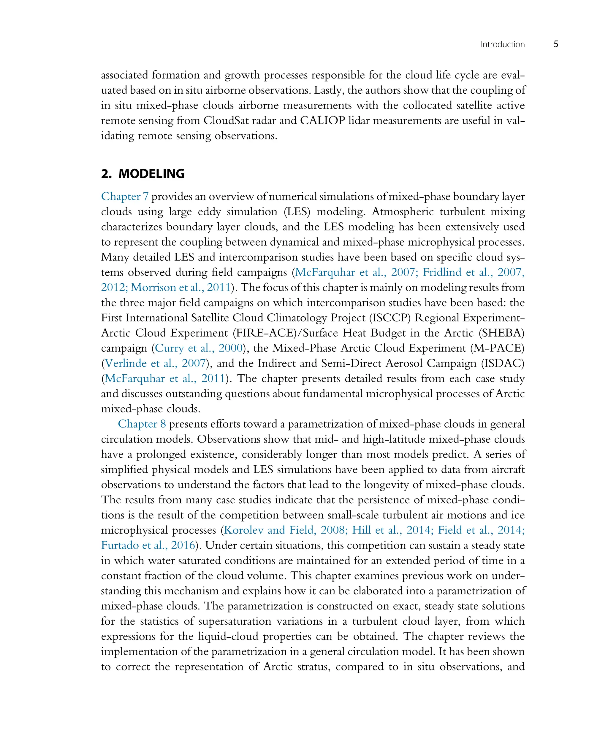 associated formation and growth processes responsible for the cloud life cycle are eval-
uated based on in situ airborne observations. Lastly, the authors show that the coupling of
in situ mixed-phase clouds airborne measurements with the collocated satellite active
remote sensing from CloudSat radar and CALIOP lidar measurements are useful in val-
idating remote sensing observations.
2. MODELING
Chapter 7 provides an overview of numerical simulations of mixed-phase boundary layer
clouds using large eddy simulation (LES) modeling. Atmospheric turbulent mixing
characterizes boundary layer clouds, and the LES modeling has been extensively used
to represent the coupling between dynamical and mixed-phase microphysical processes.
Many detailed LES and intercomparison studies have been based on specific cloud sys-
tems observed during field campaigns (McFarquhar et al., 2007; Fridlind et al., 2007,
2012; Morrison et al., 2011). The focus of this chapter is mainly on modeling results from
the three major field campaigns on which intercomparison studies have been based: the
First International Satellite Cloud Climatology Project (ISCCP) Regional Experiment-
Arctic Cloud Experiment (FIRE-ACE)/Surface Heat Budget in the Arctic (SHEBA)
campaign (Curry et al., 2000), the Mixed-Phase Arctic Cloud Experiment (M-PACE)
(Verlinde et al., 2007), and the Indirect and Semi-Direct Aerosol Campaign (ISDAC)
(McFarquhar et al., 2011). The chapter presents detailed results from each case study
and discusses outstanding questions about fundamental microphysical processes of Arctic
mixed-phase clouds.
Chapter 8 presents efforts toward a parametrization of mixed-phase clouds in general
circulation models. Observations show that mid- and high-latitude mixed-phase clouds
have a prolonged existence, considerably longer than most models predict. A series of
simplified physical models and LES simulations have been applied to data from aircraft
observations to understand the factors that lead to the longevity of mixed-phase clouds.
The results from many case studies indicate that the persistence of mixed-phase condi-
tions is the result of the competition between small-scale turbulent air motions and ice
microphysical processes (Korolev and Field, 2008; Hill et al., 2014; Field et al., 2014;
Furtado et al., 2016). Under certain situations, this competition can sustain a steady state
in which water saturated conditions are maintained for an extended period of time in a
constant fraction of the cloud volume. This chapter examines previous work on under-
standing this mechanism and explains how it can be elaborated into a parametrization of
mixed-phase clouds. The parametrization is constructed on exact, steady state solutions
for the statistics of supersaturation variations in a turbulent cloud layer, from which
expressions for the liquid-cloud properties can be obtained. The chapter reviews the
implementation of the parametrization in a general circulation model. It has been shown
to correct the representation of Arctic stratus, compared to in situ observations, and
5
Introduction
 