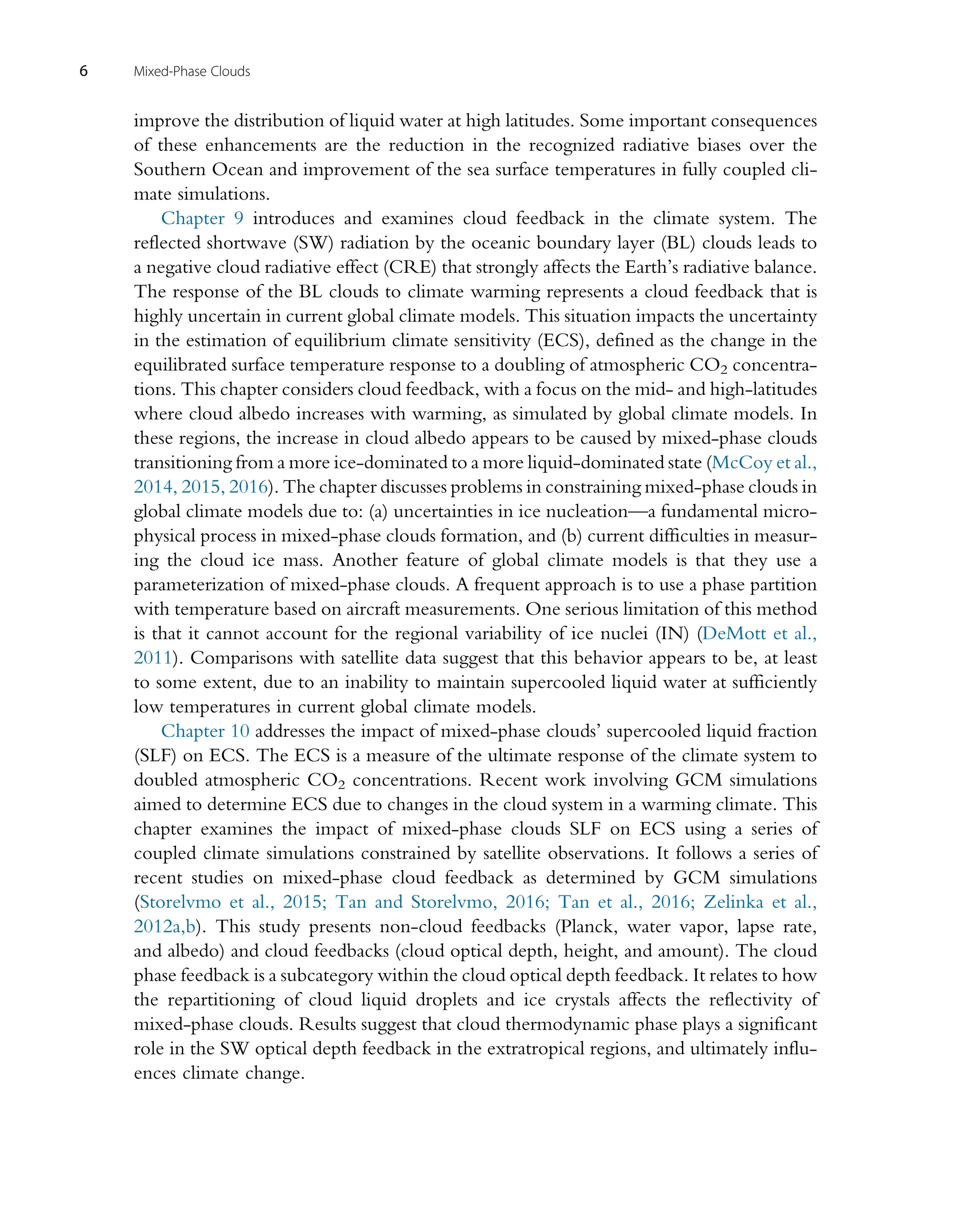improve the distribution of liquid water at high latitudes. Some important consequences
of these enhancements are the reduction in the recognized radiative biases over the
Southern Ocean and improvement of the sea surface temperatures in fully coupled cli-
mate simulations.
Chapter 9 introduces and examines cloud feedback in the climate system. The
reflected shortwave (SW) radiation by the oceanic boundary layer (BL) clouds leads to
a negative cloud radiative effect (CRE) that strongly affects the Earth’s radiative balance.
The response of the BL clouds to climate warming represents a cloud feedback that is
highly uncertain in current global climate models. This situation impacts the uncertainty
in the estimation of equilibrium climate sensitivity (ECS), defined as the change in the
equilibrated surface temperature response to a doubling of atmospheric CO2 concentra-
tions. This chapter considers cloud feedback, with a focus on the mid- and high-latitudes
where cloud albedo increases with warming, as simulated by global climate models. In
these regions, the increase in cloud albedo appears to be caused by mixed-phase clouds
transitioning from a more ice-dominated to a more liquid-dominated state (McCoy et al.,
2014, 2015, 2016). The chapter discusses problems in constraining mixed-phase clouds in
global climate models due to: (a) uncertainties in ice nucleation—a fundamental micro-
physical process in mixed-phase clouds formation, and (b) current difficulties in measur-
ing the cloud ice mass. Another feature of global climate models is that they use a
parameterization of mixed-phase clouds. A frequent approach is to use a phase partition
with temperature based on aircraft measurements. One serious limitation of this method
is that it cannot account for the regional variability of ice nuclei (IN) (DeMott et al.,
2011). Comparisons with satellite data suggest that this behavior appears to be, at least
to some extent, due to an inability to maintain supercooled liquid water at sufficiently
low temperatures in current global climate models.
Chapter 10 addresses the impact of mixed-phase clouds’ supercooled liquid fraction
(SLF) on ECS. The ECS is a measure of the ultimate response of the climate system to
doubled atmospheric CO2 concentrations. Recent work involving GCM simulations
aimed to determine ECS due to changes in the cloud system in a warming climate. This
chapter examines the impact of mixed-phase clouds SLF on ECS using a series of
coupled climate simulations constrained by satellite observations. It follows a series of
recent studies on mixed-phase cloud feedback as determined by GCM simulations
(Storelvmo et al., 2015; Tan and Storelvmo, 2016; Tan et al., 2016; Zelinka et al.,
2012a,b). This study presents non-cloud feedbacks (Planck, water vapor, lapse rate,
and albedo) and cloud feedbacks (cloud optical depth, height, and amount). The cloud
phase feedback is a subcategory within the cloud optical depth feedback. It relates to how
the repartitioning of cloud liquid droplets and ice crystals affects the reflectivity of
mixed-phase clouds. Results suggest that cloud thermodynamic phase plays a significant
role in the SW optical depth feedback in the extratropical regions, and ultimately influ-
ences climate change.
6 Mixed-Phase Clouds
 