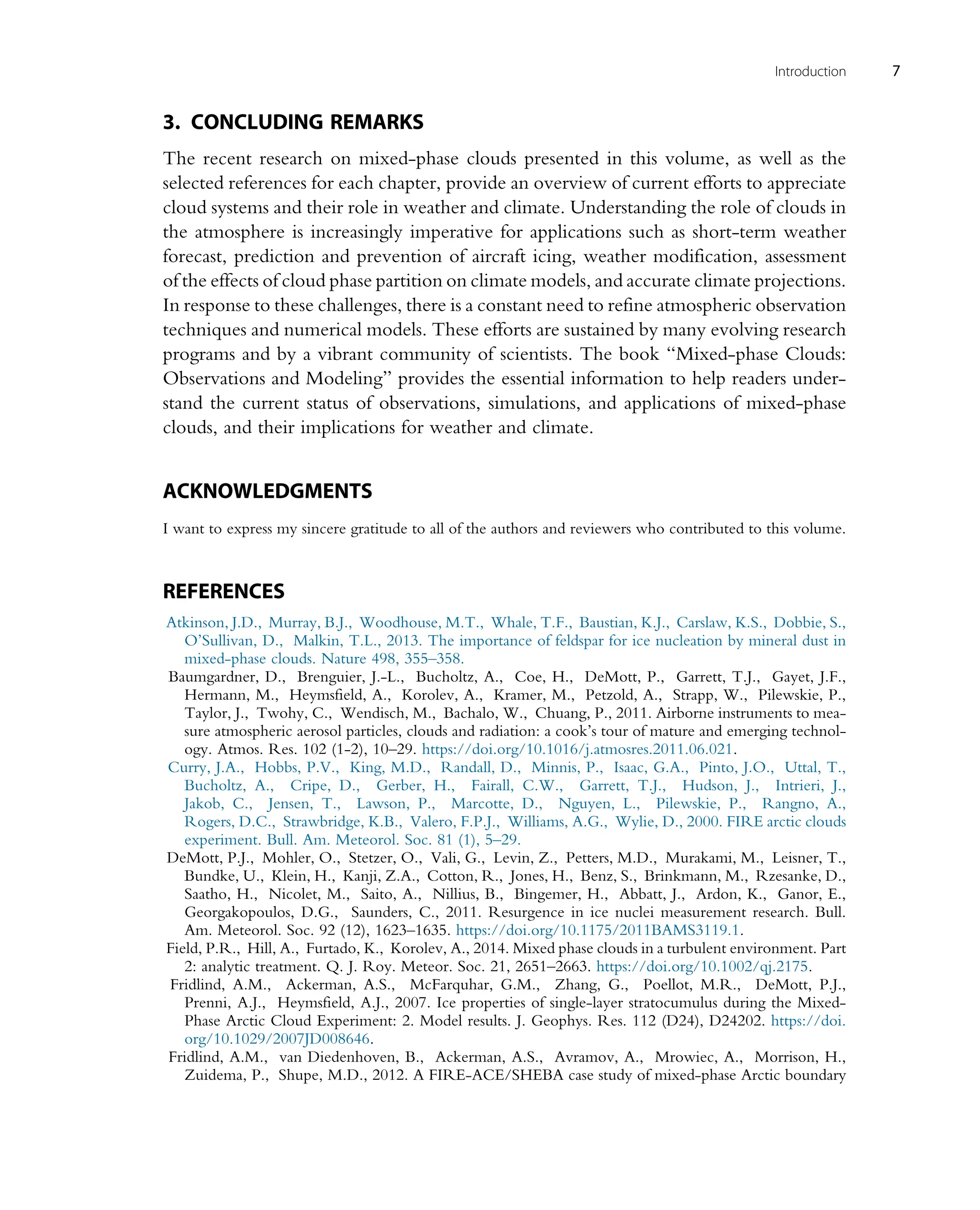 3. CONCLUDING REMARKS
The recent research on mixed-phase clouds presented in this volume, as well as the
selected references for each chapter, provide an overview of current efforts to appreciate
cloud systems and their role in weather and climate. Understanding the role of clouds in
the atmosphere is increasingly imperative for applications such as short-term weather
forecast, prediction and prevention of aircraft icing, weather modification, assessment
of the effects of cloud phase partition on climate models, and accurate climate projections.
In response to these challenges, there is a constant need to refine atmospheric observation
techniques and numerical models. These efforts are sustained by many evolving research
programs and by a vibrant community of scientists. The book “Mixed-phase Clouds:
Observations and Modeling” provides the essential information to help readers under-
stand the current status of observations, simulations, and applications of mixed-phase
clouds, and their implications for weather and climate.
ACKNOWLEDGMENTS
I want to express my sincere gratitude to all of the authors and reviewers who contributed to this volume.
REFERENCES
Atkinson, J.D., Murray, B.J., Woodhouse, M.T., Whale, T.F., Baustian, K.J., Carslaw, K.S., Dobbie, S.,
O’Sullivan, D., Malkin, T.L., 2013. The importance of feldspar for ice nucleation by mineral dust in
mixed-phase clouds. Nature 498, 355–358.
Baumgardner, D., Brenguier, J.-L., Bucholtz, A., Coe, H., DeMott, P., Garrett, T.J., Gayet, J.F.,
Hermann, M., Heymsfield, A., Korolev, A., Kramer, M., Petzold, A., Strapp, W., Pilewskie, P.,
Taylor, J., Twohy, C., Wendisch, M., Bachalo, W., Chuang, P., 2011. Airborne instruments to mea-
sure atmospheric aerosol particles, clouds and radiation: a cook’s tour of mature and emerging technol-
ogy. Atmos. Res. 102 (1-2), 10–29. https://doi.org/10.1016/j.atmosres.2011.06.021.
Curry, J.A., Hobbs, P.V., King, M.D., Randall, D., Minnis, P., Isaac, G.A., Pinto, J.O., Uttal, T.,
Bucholtz, A., Cripe, D., Gerber, H., Fairall, C.W., Garrett, T.J., Hudson, J., Intrieri, J.,
Jakob, C., Jensen, T., Lawson, P., Marcotte, D., Nguyen, L., Pilewskie, P., Rangno, A.,
Rogers, D.C., Strawbridge, K.B., Valero, F.P.J., Williams, A.G., Wylie, D., 2000. FIRE arctic clouds
experiment. Bull. Am. Meteorol. Soc. 81 (1), 5–29.
DeMott, P.J., Mohler, O., Stetzer, O., Vali, G., Levin, Z., Petters, M.D., Murakami, M., Leisner, T.,
Bundke, U., Klein, H., Kanji, Z.A., Cotton, R., Jones, H., Benz, S., Brinkmann, M., Rzesanke, D.,
Saatho, H., Nicolet, M., Saito, A., Nillius, B., Bingemer, H., Abbatt, J., Ardon, K., Ganor, E.,
Georgakopoulos, D.G., Saunders, C., 2011. Resurgence in ice nuclei measurement research. Bull.
Am. Meteorol. Soc. 92 (12), 1623–1635. https://doi.org/10.1175/2011BAMS3119.1.
Field, P.R., Hill, A., Furtado, K., Korolev, A., 2014. Mixed phase clouds in a turbulent environment. Part
2: analytic treatment. Q. J. Roy. Meteor. Soc. 21, 2651–2663. https://doi.org/10.1002/qj.2175.
Fridlind, A.M., Ackerman, A.S., McFarquhar, G.M., Zhang, G., Poellot, M.R., DeMott, P.J.,
Prenni, A.J., Heymsfield, A.J., 2007. Ice properties of single-layer stratocumulus during the Mixed-
Phase Arctic Cloud Experiment: 2. Model results. J. Geophys. Res. 112 (D24), D24202. https://doi.
org/10.1029/2007JD008646.
Fridlind, A.M., van Diedenhoven, B., Ackerman, A.S., Avramov, A., Mrowiec, A., Morrison, H.,
Zuidema, P., Shupe, M.D., 2012. A FIRE-ACE/SHEBA case study of mixed-phase Arctic boundary
7
Introduction
 