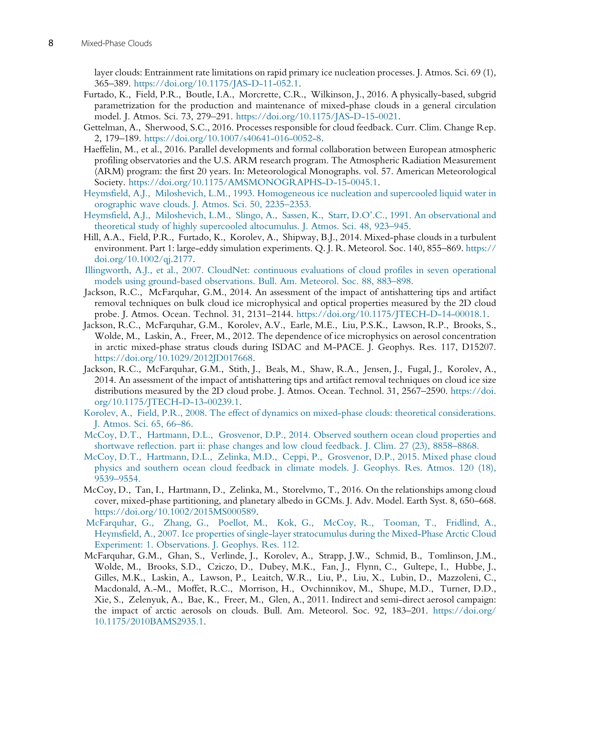 layer clouds: Entrainment rate limitations on rapid primary ice nucleation processes. J. Atmos. Sci. 69 (1),
365–389. https://doi.org/10.1175/JAS-D-11-052.1.
Furtado, K., Field, P.R., Boutle, I.A., Morcrette, C.R., Wilkinson, J., 2016. A physically-based, subgrid
parametrization for the production and maintenance of mixed-phase clouds in a general circulation
model. J. Atmos. Sci. 73, 279–291. https://doi.org/10.1175/JAS-D-15-0021.
Gettelman, A., Sherwood, S.C., 2016. Processes responsible for cloud feedback. Curr. Clim. Change Rep.
2, 179–189. https://doi.org/10.1007/s40641-016-0052-8.
Haeffelin, M., et al., 2016. Parallel developments and formal collaboration between European atmospheric
profiling observatories and the U.S. ARM research program. The Atmospheric Radiation Measurement
(ARM) program: the first 20 years. In: Meteorological Monographs. vol. 57. American Meteorological
Society. https://doi.org/10.1175/AMSMONOGRAPHS-D-15-0045.1.
Heymsfield, A.J., Miloshevich, L.M., 1993. Homogeneous ice nucleation and supercooled liquid water in
orographic wave clouds. J. Atmos. Sci. 50, 2235–2353.
Heymsfield, A.J., Miloshevich, L.M., Slingo, A., Sassen, K., Starr, D.O’.C., 1991. An observational and
theoretical study of highly supercooled altocumulus. J. Atmos. Sci. 48, 923–945.
Hill, A.A., Field, P.R., Furtado, K., Korolev, A., Shipway, B.J., 2014. Mixed-phase clouds in a turbulent
environment. Part 1: large-eddy simulation experiments. Q. J. R. Meteorol. Soc. 140, 855–869. https://
doi.org/10.1002/qj.2177.
Illingworth, A.J., et al., 2007. CloudNet: continuous evaluations of cloud profiles in seven operational
models using ground-based observations. Bull. Am. Meteorol. Soc. 88, 883–898.
Jackson, R.C., McFarquhar, G.M., 2014. An assessment of the impact of antishattering tips and artifact
removal techniques on bulk cloud ice microphysical and optical properties measured by the 2D cloud
probe. J. Atmos. Ocean. Technol. 31, 2131–2144. https://doi.org/10.1175/JTECH-D-14-00018.1.
Jackson, R.C., McFarquhar, G.M., Korolev, A.V., Earle, M.E., Liu, P.S.K., Lawson, R.P., Brooks, S.,
Wolde, M., Laskin, A., Freer, M., 2012. The dependence of ice microphysics on aerosol concentration
in arctic mixed-phase stratus clouds during ISDAC and M-PACE. J. Geophys. Res. 117, D15207.
https://doi.org/10.1029/2012JD017668.
Jackson, R.C., McFarquhar, G.M., Stith, J., Beals, M., Shaw, R.A., Jensen, J., Fugal, J., Korolev, A.,
2014. An assessment of the impact of antishattering tips and artifact removal techniques on cloud ice size
distributions measured by the 2D cloud probe. J. Atmos. Ocean. Technol. 31, 2567–2590. https://doi.
org/10.1175/JTECH-D-13-00239.1.
Korolev, A., Field, P.R., 2008. The effect of dynamics on mixed-phase clouds: theoretical considerations.
J. Atmos. Sci. 65, 66–86.
McCoy, D.T., Hartmann, D.L., Grosvenor, D.P., 2014. Observed southern ocean cloud properties and
shortwave reflection. part ii: phase changes and low cloud feedback. J. Clim. 27 (23), 8858–8868.
McCoy, D.T., Hartmann, D.L., Zelinka, M.D., Ceppi, P., Grosvenor, D.P., 2015. Mixed phase cloud
physics and southern ocean cloud feedback in climate models. J. Geophys. Res. Atmos. 120 (18),
9539–9554.
McCoy, D., Tan, I., Hartmann, D., Zelinka, M., Storelvmo, T., 2016. On the relationships among cloud
cover, mixed-phase partitioning, and planetary albedo in GCMs. J. Adv. Model. Earth Syst. 8, 650–668.
https://doi.org/10.1002/2015MS000589.
McFarquhar, G., Zhang, G., Poellot, M., Kok, G., McCoy, R., Tooman, T., Fridlind, A.,
Heymsfield, A., 2007. Ice properties of single-layer stratocumulus during the Mixed-Phase Arctic Cloud
Experiment: 1. Observations. J. Geophys. Res. 112.
McFarquhar, G.M., Ghan, S., Verlinde, J., Korolev, A., Strapp, J.W., Schmid, B., Tomlinson, J.M.,
Wolde, M., Brooks, S.D., Cziczo, D., Dubey, M.K., Fan, J., Flynn, C., Gultepe, I., Hubbe, J.,
Gilles, M.K., Laskin, A., Lawson, P., Leaitch, W.R., Liu, P., Liu, X., Lubin, D., Mazzoleni, C.,
Macdonald, A.-M., Moffet, R.C., Morrison, H., Ovchinnikov, M., Shupe, M.D., Turner, D.D.,
Xie, S., Zelenyuk, A., Bae, K., Freer, M., Glen, A., 2011. Indirect and semi-direct aerosol campaign:
the impact of arctic aerosols on clouds. Bull. Am. Meteorol. Soc. 92, 183–201. https://doi.org/
10.1175/2010BAMS2935.1.
8 Mixed-Phase Clouds
 