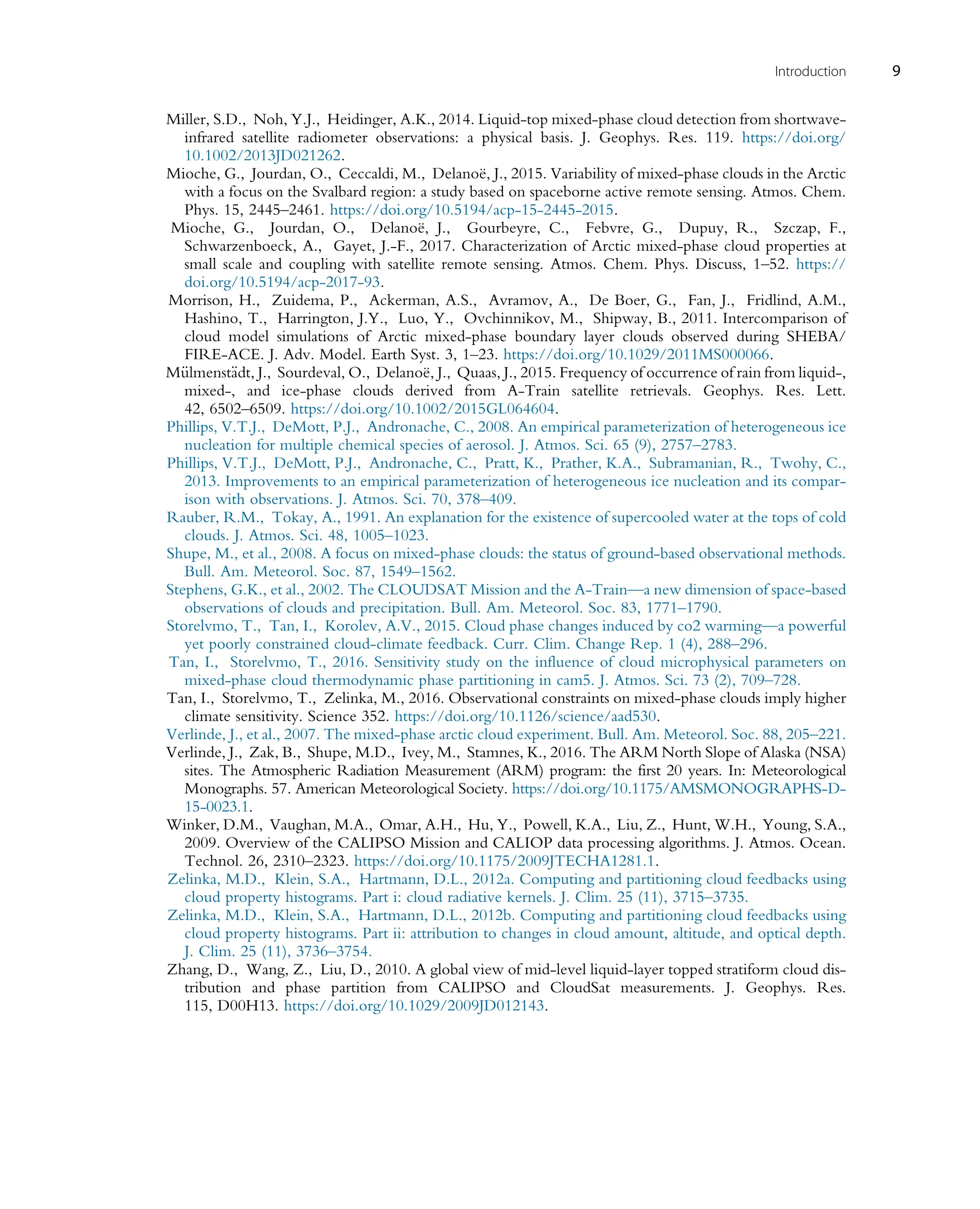 Miller, S.D., Noh, Y.J., Heidinger, A.K., 2014. Liquid-top mixed-phase cloud detection from shortwave-
infrared satellite radiometer observations: a physical basis. J. Geophys. Res. 119. https://doi.org/
10.1002/2013JD021262.
Mioche, G., Jourdan, O., Ceccaldi, M., Delanoë, J., 2015. Variability of mixed-phase clouds in the Arctic
with a focus on the Svalbard region: a study based on spaceborne active remote sensing. Atmos. Chem.
Phys. 15, 2445–2461. https://doi.org/10.5194/acp-15-2445-2015.
Mioche, G., Jourdan, O., Delanoë, J., Gourbeyre, C., Febvre, G., Dupuy, R., Szczap, F.,
Schwarzenboeck, A., Gayet, J.-F., 2017. Characterization of Arctic mixed-phase cloud properties at
small scale and coupling with satellite remote sensing. Atmos. Chem. Phys. Discuss, 1–52. https://
doi.org/10.5194/acp-2017-93.
Morrison, H., Zuidema, P., Ackerman, A.S., Avramov, A., De Boer, G., Fan, J., Fridlind, A.M.,
Hashino, T., Harrington, J.Y., Luo, Y., Ovchinnikov, M., Shipway, B., 2011. Intercomparison of
cloud model simulations of Arctic mixed-phase boundary layer clouds observed during SHEBA/
FIRE-ACE. J. Adv. Model. Earth Syst. 3, 1–23. https://doi.org/10.1029/2011MS000066.
M€
ulmenst€
adt, J., Sourdeval, O., Delanoë, J., Quaas, J., 2015. Frequency of occurrence of rain from liquid-,
mixed-, and ice-phase clouds derived from A-Train satellite retrievals. Geophys. Res. Lett.
42, 6502–6509. https://doi.org/10.1002/2015GL064604.
Phillips, V.T.J., DeMott, P.J., Andronache, C., 2008. An empirical parameterization of heterogeneous ice
nucleation for multiple chemical species of aerosol. J. Atmos. Sci. 65 (9), 2757–2783.
Phillips, V.T.J., DeMott, P.J., Andronache, C., Pratt, K., Prather, K.A., Subramanian, R., Twohy, C.,
2013. Improvements to an empirical parameterization of heterogeneous ice nucleation and its compar-
ison with observations. J. Atmos. Sci. 70, 378–409.
Rauber, R.M., Tokay, A., 1991. An explanation for the existence of supercooled water at the tops of cold
clouds. J. Atmos. Sci. 48, 1005–1023.
Shupe, M., et al., 2008. A focus on mixed-phase clouds: the status of ground-based observational methods.
Bull. Am. Meteorol. Soc. 87, 1549–1562.
Stephens, G.K., et al., 2002. The CLOUDSAT Mission and the A-Train—a new dimension of space-based
observations of clouds and precipitation. Bull. Am. Meteorol. Soc. 83, 1771–1790.
Storelvmo, T., Tan, I., Korolev, A.V., 2015. Cloud phase changes induced by co2 warming—a powerful
yet poorly constrained cloud-climate feedback. Curr. Clim. Change Rep. 1 (4), 288–296.
Tan, I., Storelvmo, T., 2016. Sensitivity study on the influence of cloud microphysical parameters on
mixed-phase cloud thermodynamic phase partitioning in cam5. J. Atmos. Sci. 73 (2), 709–728.
Tan, I., Storelvmo, T., Zelinka, M., 2016. Observational constraints on mixed-phase clouds imply higher
climate sensitivity. Science 352. https://doi.org/10.1126/science/aad530.
Verlinde, J., et al., 2007. The mixed-phase arctic cloud experiment. Bull. Am. Meteorol. Soc. 88, 205–221.
Verlinde, J., Zak, B., Shupe, M.D., Ivey, M., Stamnes, K., 2016. The ARM North Slope of Alaska (NSA)
sites. The Atmospheric Radiation Measurement (ARM) program: the first 20 years. In: Meteorological
Monographs. 57. American Meteorological Society. https://doi.org/10.1175/AMSMONOGRAPHS-D-
15-0023.1.
Winker, D.M., Vaughan, M.A., Omar, A.H., Hu, Y., Powell, K.A., Liu, Z., Hunt, W.H., Young, S.A.,
2009. Overview of the CALIPSO Mission and CALIOP data processing algorithms. J. Atmos. Ocean.
Technol. 26, 2310–2323. https://doi.org/10.1175/2009JTECHA1281.1.
Zelinka, M.D., Klein, S.A., Hartmann, D.L., 2012a. Computing and partitioning cloud feedbacks using
cloud property histograms. Part i: cloud radiative kernels. J. Clim. 25 (11), 3715–3735.
Zelinka, M.D., Klein, S.A., Hartmann, D.L., 2012b. Computing and partitioning cloud feedbacks using
cloud property histograms. Part ii: attribution to changes in cloud amount, altitude, and optical depth.
J. Clim. 25 (11), 3736–3754.
Zhang, D., Wang, Z., Liu, D., 2010. A global view of mid-level liquid-layer topped stratiform cloud dis-
tribution and phase partition from CALIPSO and CloudSat measurements. J. Geophys. Res.
115, D00H13. https://doi.org/10.1029/2009JD012143.
9
Introduction
 