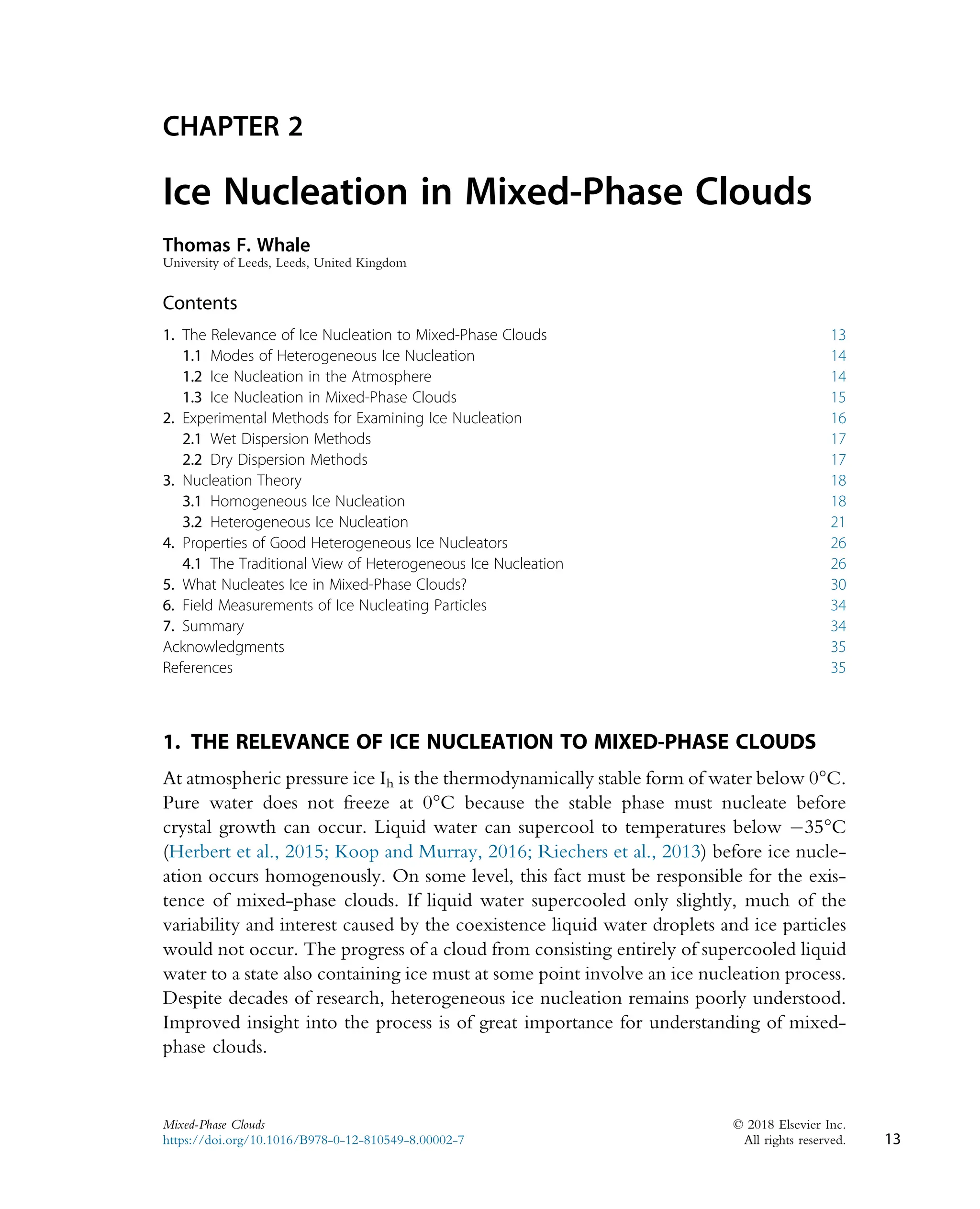CHAPTER 2
Ice Nucleation in Mixed-Phase Clouds
Thomas F. Whale
University of Leeds, Leeds, United Kingdom
Contents
1. The Relevance of Ice Nucleation to Mixed-Phase Clouds 13
1.1 Modes of Heterogeneous Ice Nucleation 14
1.2 Ice Nucleation in the Atmosphere 14
1.3 Ice Nucleation in Mixed-Phase Clouds 15
2. Experimental Methods for Examining Ice Nucleation 16
2.1 Wet Dispersion Methods 17
2.2 Dry Dispersion Methods 17
3. Nucleation Theory 18
3.1 Homogeneous Ice Nucleation 18
3.2 Heterogeneous Ice Nucleation 21
4. Properties of Good Heterogeneous Ice Nucleators 26
4.1 The Traditional View of Heterogeneous Ice Nucleation 26
5. What Nucleates Ice in Mixed-Phase Clouds? 30
6. Field Measurements of Ice Nucleating Particles 34
7. Summary 34
Acknowledgments 35
References 35
1. THE RELEVANCE OF ICE NUCLEATION TO MIXED-PHASE CLOUDS
At atmospheric pressure ice Ih is the thermodynamically stable form of water below 0°C.
Pure water does not freeze at 0°C because the stable phase must nucleate before
crystal growth can occur. Liquid water can supercool to temperatures below 35°C
(Herbert et al., 2015; Koop and Murray, 2016; Riechers et al., 2013) before ice nucle-
ation occurs homogenously. On some level, this fact must be responsible for the exis-
tence of mixed-phase clouds. If liquid water supercooled only slightly, much of the
variability and interest caused by the coexistence liquid water droplets and ice particles
would not occur. The progress of a cloud from consisting entirely of supercooled liquid
water to a state also containing ice must at some point involve an ice nucleation process.
Despite decades of research, heterogeneous ice nucleation remains poorly understood.
Improved insight into the process is of great importance for understanding of mixed-
phase clouds.
13
Mixed-Phase Clouds © 2018 Elsevier Inc.
https://doi.org/10.1016/B978-0-12-810549-8.00002-7 All rights reserved.
 