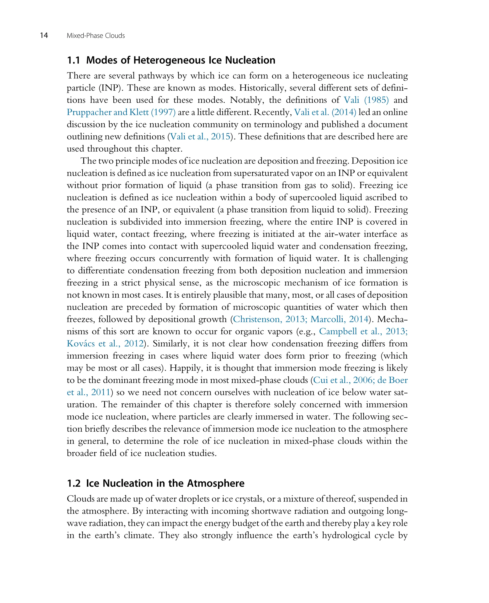 1.1 Modes of Heterogeneous Ice Nucleation
There are several pathways by which ice can form on a heterogeneous ice nucleating
particle (INP). These are known as modes. Historically, several different sets of defini-
tions have been used for these modes. Notably, the definitions of Vali (1985) and
Pruppacher and Klett (1997) are a little different. Recently, Vali et al. (2014) led an online
discussion by the ice nucleation community on terminology and published a document
outlining new definitions (Vali et al., 2015). These definitions that are described here are
used throughout this chapter.
The two principle modes of ice nucleation are deposition and freezing. Deposition ice
nucleation is defined as ice nucleation from supersaturated vapor on an INP or equivalent
without prior formation of liquid (a phase transition from gas to solid). Freezing ice
nucleation is defined as ice nucleation within a body of supercooled liquid ascribed to
the presence of an INP, or equivalent (a phase transition from liquid to solid). Freezing
nucleation is subdivided into immersion freezing, where the entire INP is covered in
liquid water, contact freezing, where freezing is initiated at the air-water interface as
the INP comes into contact with supercooled liquid water and condensation freezing,
where freezing occurs concurrently with formation of liquid water. It is challenging
to differentiate condensation freezing from both deposition nucleation and immersion
freezing in a strict physical sense, as the microscopic mechanism of ice formation is
not known in most cases. It is entirely plausible that many, most, or all cases of deposition
nucleation are preceded by formation of microscopic quantities of water which then
freezes, followed by depositional growth (Christenson, 2013; Marcolli, 2014). Mecha-
nisms of this sort are known to occur for organic vapors (e.g., Campbell et al., 2013;
Kovács et al., 2012). Similarly, it is not clear how condensation freezing differs from
immersion freezing in cases where liquid water does form prior to freezing (which
may be most or all cases). Happily, it is thought that immersion mode freezing is likely
to be the dominant freezing mode in most mixed-phase clouds (Cui et al., 2006; de Boer
et al., 2011) so we need not concern ourselves with nucleation of ice below water sat-
uration. The remainder of this chapter is therefore solely concerned with immersion
mode ice nucleation, where particles are clearly immersed in water. The following sec-
tion briefly describes the relevance of immersion mode ice nucleation to the atmosphere
in general, to determine the role of ice nucleation in mixed-phase clouds within the
broader field of ice nucleation studies.
1.2 Ice Nucleation in the Atmosphere
Clouds are made up of water droplets or ice crystals, or a mixture of thereof, suspended in
the atmosphere. By interacting with incoming shortwave radiation and outgoing long-
wave radiation, they can impact the energy budget of the earth and thereby play a key role
in the earth’s climate. They also strongly influence the earth’s hydrological cycle by
14 Mixed-Phase Clouds
 