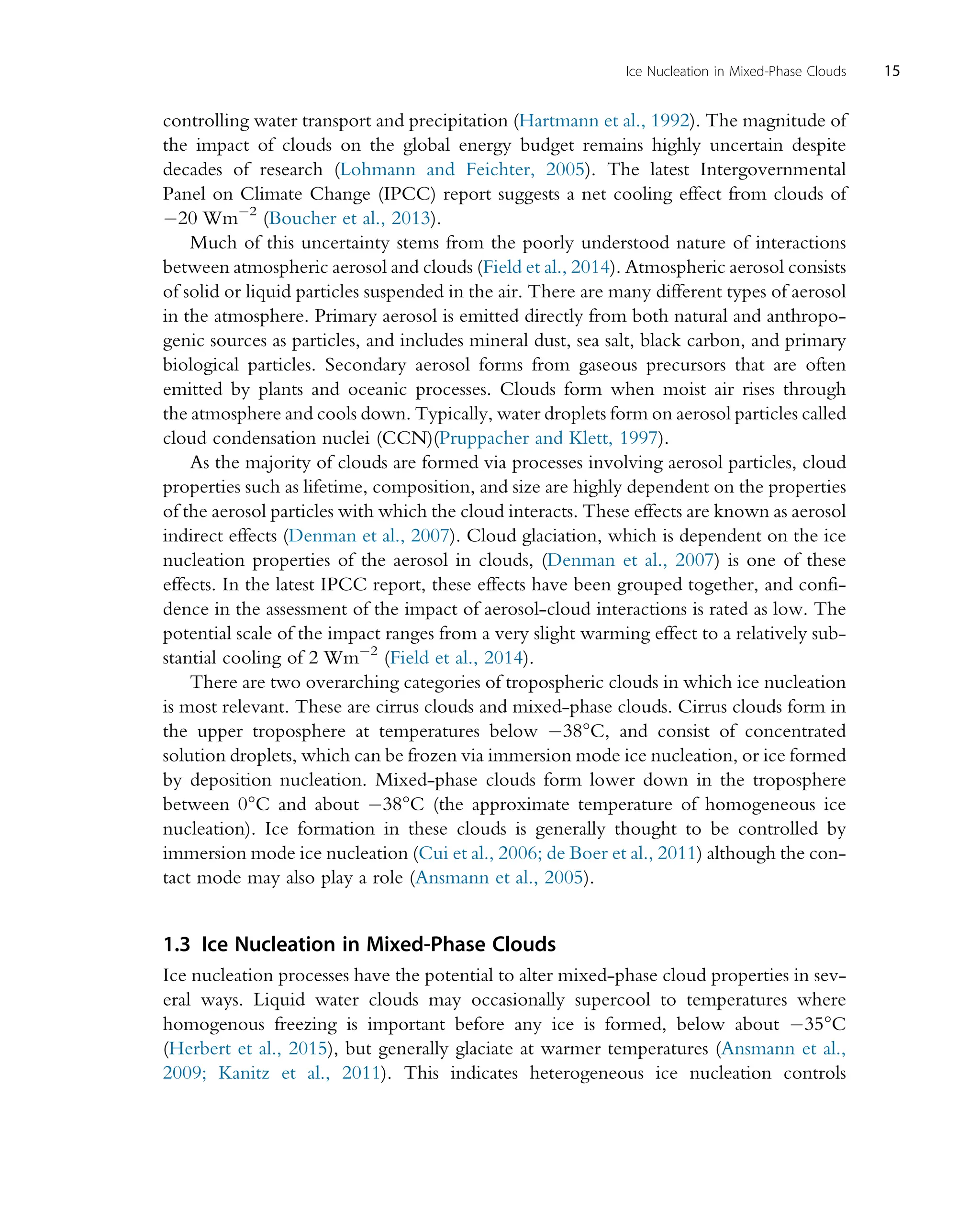 controlling water transport and precipitation (Hartmann et al., 1992). The magnitude of
the impact of clouds on the global energy budget remains highly uncertain despite
decades of research (Lohmann and Feichter, 2005). The latest Intergovernmental
Panel on Climate Change (IPCC) report suggests a net cooling effect from clouds of
20 Wm2
(Boucher et al., 2013).
Much of this uncertainty stems from the poorly understood nature of interactions
between atmospheric aerosol and clouds (Field et al., 2014). Atmospheric aerosol consists
of solid or liquid particles suspended in the air. There are many different types of aerosol
in the atmosphere. Primary aerosol is emitted directly from both natural and anthropo-
genic sources as particles, and includes mineral dust, sea salt, black carbon, and primary
biological particles. Secondary aerosol forms from gaseous precursors that are often
emitted by plants and oceanic processes. Clouds form when moist air rises through
the atmosphere and cools down. Typically, water droplets form on aerosol particles called
cloud condensation nuclei (CCN)(Pruppacher and Klett, 1997).
As the majority of clouds are formed via processes involving aerosol particles, cloud
properties such as lifetime, composition, and size are highly dependent on the properties
of the aerosol particles with which the cloud interacts. These effects are known as aerosol
indirect effects (Denman et al., 2007). Cloud glaciation, which is dependent on the ice
nucleation properties of the aerosol in clouds, (Denman et al., 2007) is one of these
effects. In the latest IPCC report, these effects have been grouped together, and confi-
dence in the assessment of the impact of aerosol-cloud interactions is rated as low. The
potential scale of the impact ranges from a very slight warming effect to a relatively sub-
stantial cooling of 2 Wm2
(Field et al., 2014).
There are two overarching categories of tropospheric clouds in which ice nucleation
is most relevant. These are cirrus clouds and mixed-phase clouds. Cirrus clouds form in
the upper troposphere at temperatures below 38°C, and consist of concentrated
solution droplets, which can be frozen via immersion mode ice nucleation, or ice formed
by deposition nucleation. Mixed-phase clouds form lower down in the troposphere
between 0°C and about 38°C (the approximate temperature of homogeneous ice
nucleation). Ice formation in these clouds is generally thought to be controlled by
immersion mode ice nucleation (Cui et al., 2006; de Boer et al., 2011) although the con-
tact mode may also play a role (Ansmann et al., 2005).
1.3 Ice Nucleation in Mixed-Phase Clouds
Ice nucleation processes have the potential to alter mixed-phase cloud properties in sev-
eral ways. Liquid water clouds may occasionally supercool to temperatures where
homogenous freezing is important before any ice is formed, below about 35°C
(Herbert et al., 2015), but generally glaciate at warmer temperatures (Ansmann et al.,
2009; Kanitz et al., 2011). This indicates heterogeneous ice nucleation controls
15
Ice Nucleation in Mixed-Phase Clouds
 