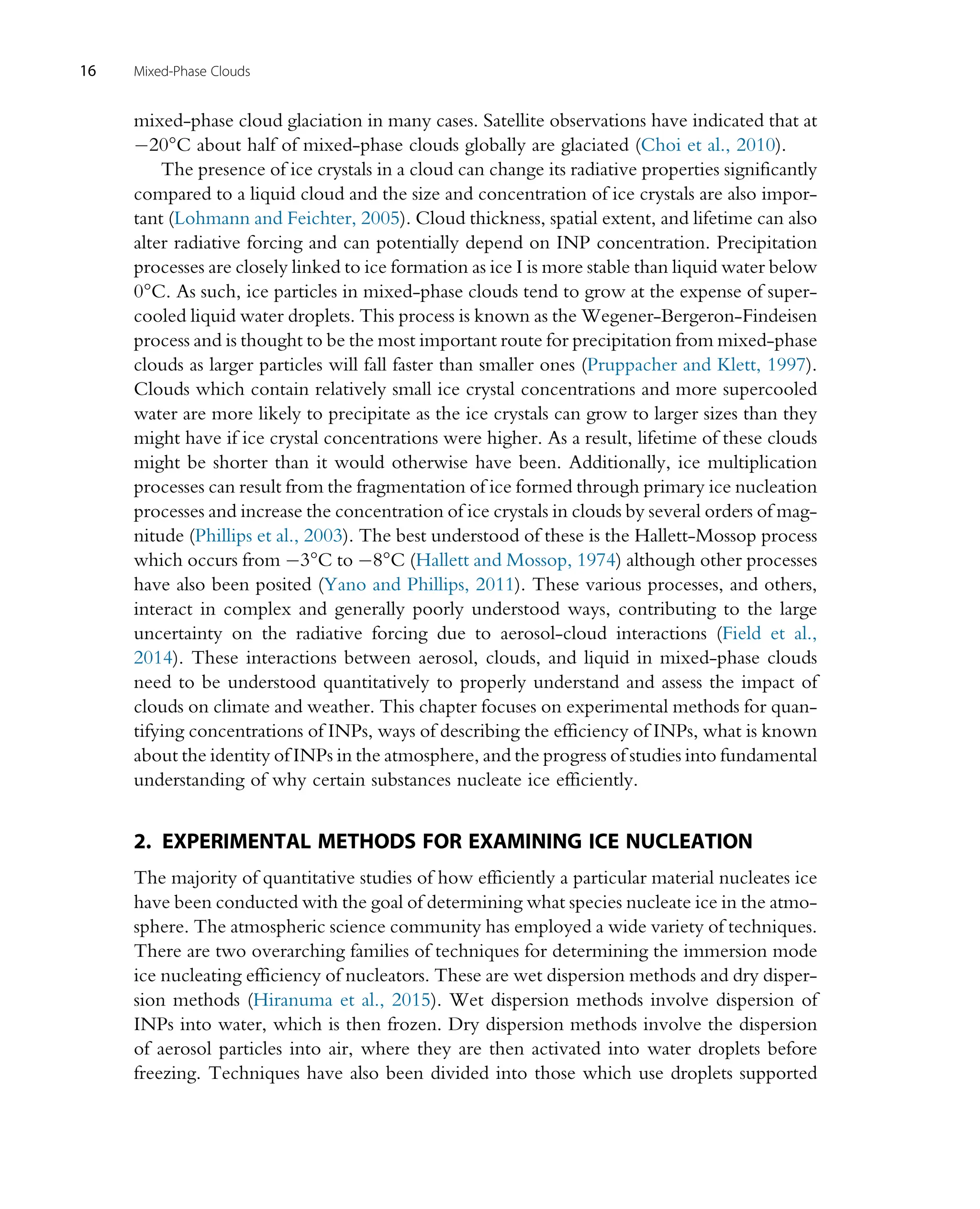 mixed-phase cloud glaciation in many cases. Satellite observations have indicated that at
20°C about half of mixed-phase clouds globally are glaciated (Choi et al., 2010).
The presence of ice crystals in a cloud can change its radiative properties significantly
compared to a liquid cloud and the size and concentration of ice crystals are also impor-
tant (Lohmann and Feichter, 2005). Cloud thickness, spatial extent, and lifetime can also
alter radiative forcing and can potentially depend on INP concentration. Precipitation
processes are closely linked to ice formation as ice I is more stable than liquid water below
0°C. As such, ice particles in mixed-phase clouds tend to grow at the expense of super-
cooled liquid water droplets. This process is known as the Wegener-Bergeron-Findeisen
process and is thought to be the most important route for precipitation from mixed-phase
clouds as larger particles will fall faster than smaller ones (Pruppacher and Klett, 1997).
Clouds which contain relatively small ice crystal concentrations and more supercooled
water are more likely to precipitate as the ice crystals can grow to larger sizes than they
might have if ice crystal concentrations were higher. As a result, lifetime of these clouds
might be shorter than it would otherwise have been. Additionally, ice multiplication
processes can result from the fragmentation of ice formed through primary ice nucleation
processes and increase the concentration of ice crystals in clouds by several orders of mag-
nitude (Phillips et al., 2003). The best understood of these is the Hallett-Mossop process
which occurs from 3°C to 8°C (Hallett and Mossop, 1974) although other processes
have also been posited (Yano and Phillips, 2011). These various processes, and others,
interact in complex and generally poorly understood ways, contributing to the large
uncertainty on the radiative forcing due to aerosol-cloud interactions (Field et al.,
2014). These interactions between aerosol, clouds, and liquid in mixed-phase clouds
need to be understood quantitatively to properly understand and assess the impact of
clouds on climate and weather. This chapter focuses on experimental methods for quan-
tifying concentrations of INPs, ways of describing the efficiency of INPs, what is known
about the identity of INPs in the atmosphere, and the progress of studies into fundamental
understanding of why certain substances nucleate ice efficiently.
2. EXPERIMENTAL METHODS FOR EXAMINING ICE NUCLEATION
The majority of quantitative studies of how efficiently a particular material nucleates ice
have been conducted with the goal of determining what species nucleate ice in the atmo-
sphere. The atmospheric science community has employed a wide variety of techniques.
There are two overarching families of techniques for determining the immersion mode
ice nucleating efficiency of nucleators. These are wet dispersion methods and dry disper-
sion methods (Hiranuma et al., 2015). Wet dispersion methods involve dispersion of
INPs into water, which is then frozen. Dry dispersion methods involve the dispersion
of aerosol particles into air, where they are then activated into water droplets before
freezing. Techniques have also been divided into those which use droplets supported
16 Mixed-Phase Clouds
 