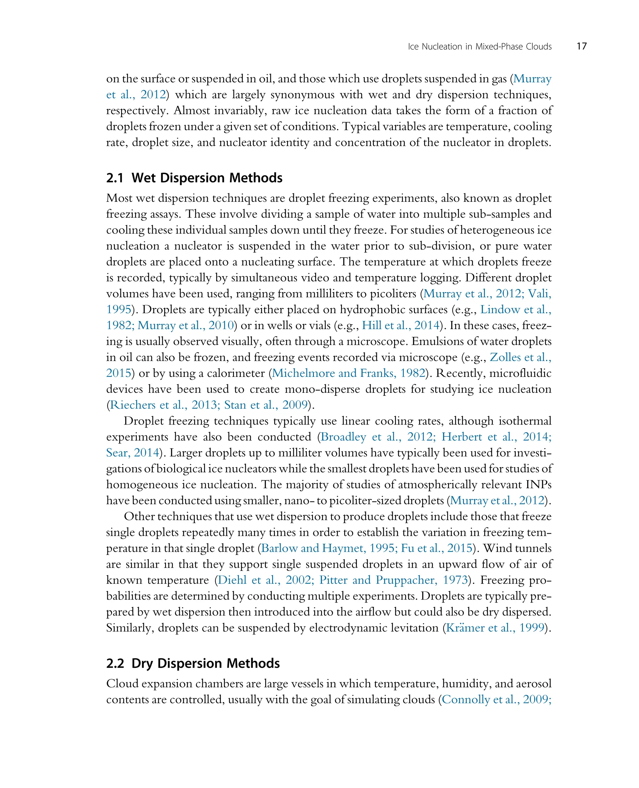 on the surface or suspended in oil, and those which use droplets suspended in gas (Murray
et al., 2012) which are largely synonymous with wet and dry dispersion techniques,
respectively. Almost invariably, raw ice nucleation data takes the form of a fraction of
droplets frozen under a given set of conditions. Typical variables are temperature, cooling
rate, droplet size, and nucleator identity and concentration of the nucleator in droplets.
2.1 Wet Dispersion Methods
Most wet dispersion techniques are droplet freezing experiments, also known as droplet
freezing assays. These involve dividing a sample of water into multiple sub-samples and
cooling these individual samples down until they freeze. For studies of heterogeneous ice
nucleation a nucleator is suspended in the water prior to sub-division, or pure water
droplets are placed onto a nucleating surface. The temperature at which droplets freeze
is recorded, typically by simultaneous video and temperature logging. Different droplet
volumes have been used, ranging from milliliters to picoliters (Murray et al., 2012; Vali,
1995). Droplets are typically either placed on hydrophobic surfaces (e.g., Lindow et al.,
1982; Murray et al., 2010) or in wells or vials (e.g., Hill et al., 2014). In these cases, freez-
ing is usually observed visually, often through a microscope. Emulsions of water droplets
in oil can also be frozen, and freezing events recorded via microscope (e.g., Zolles et al.,
2015) or by using a calorimeter (Michelmore and Franks, 1982). Recently, microfluidic
devices have been used to create mono-disperse droplets for studying ice nucleation
(Riechers et al., 2013; Stan et al., 2009).
Droplet freezing techniques typically use linear cooling rates, although isothermal
experiments have also been conducted (Broadley et al., 2012; Herbert et al., 2014;
Sear, 2014). Larger droplets up to milliliter volumes have typically been used for investi-
gations of biological ice nucleators while the smallest droplets have been used for studies of
homogeneous ice nucleation. The majority of studies of atmospherically relevant INPs
have been conducted using smaller, nano- to picoliter-sized droplets (Murray et al., 2012).
Other techniques that use wet dispersion to produce droplets include those that freeze
single droplets repeatedly many times in order to establish the variation in freezing tem-
perature in that single droplet (Barlow and Haymet, 1995; Fu et al., 2015). Wind tunnels
are similar in that they support single suspended droplets in an upward flow of air of
known temperature (Diehl et al., 2002; Pitter and Pruppacher, 1973). Freezing pro-
babilities are determined by conducting multiple experiments. Droplets are typically pre-
pared by wet dispersion then introduced into the airflow but could also be dry dispersed.
Similarly, droplets can be suspended by electrodynamic levitation (Kr€
amer et al., 1999).
2.2 Dry Dispersion Methods
Cloud expansion chambers are large vessels in which temperature, humidity, and aerosol
contents are controlled, usually with the goal of simulating clouds (Connolly et al., 2009;
17
Ice Nucleation in Mixed-Phase Clouds
 