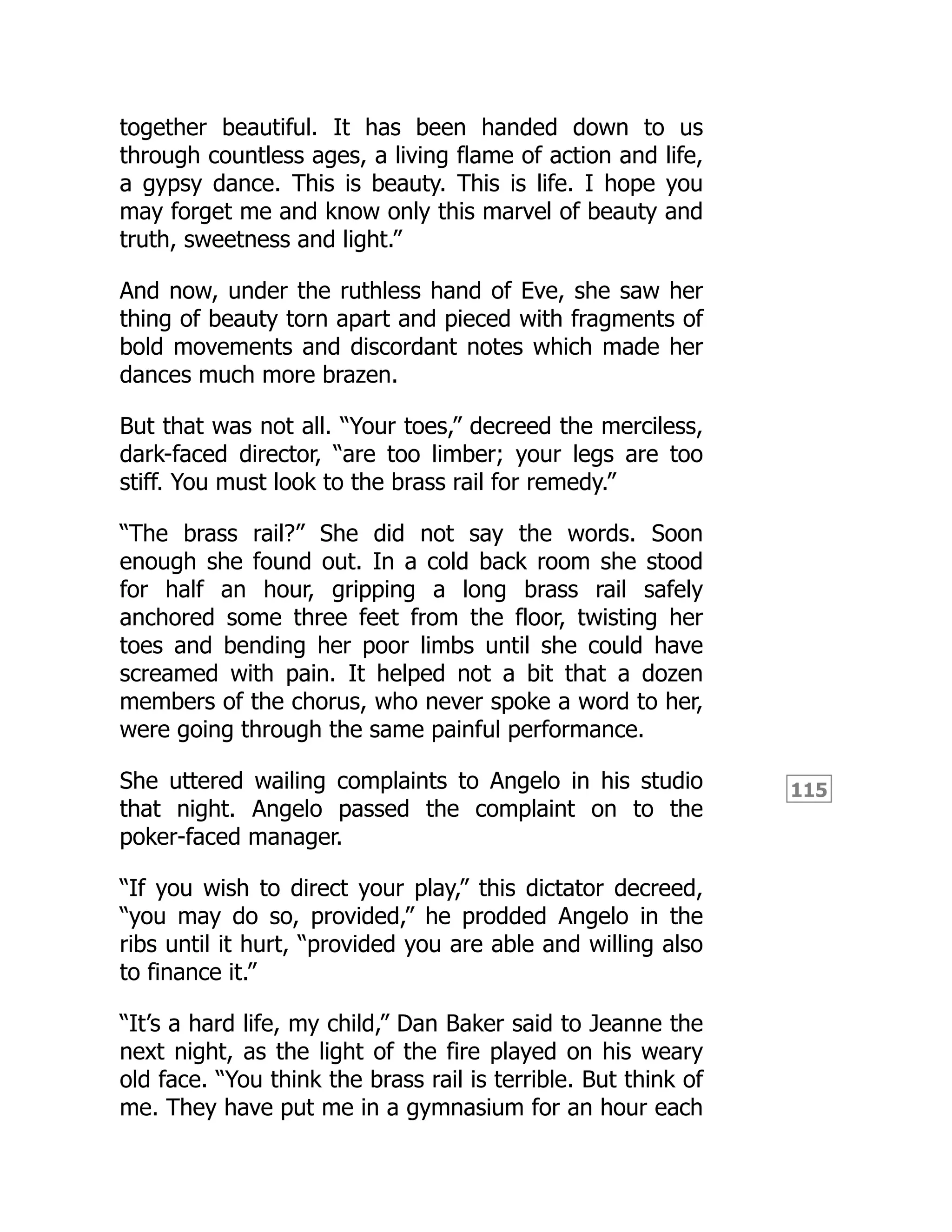 115
together beautiful. It has been handed down to us
through countless ages, a living flame of action and life,
a gypsy dance. This is beauty. This is life. I hope you
may forget me and know only this marvel of beauty and
truth, sweetness and light.”
And now, under the ruthless hand of Eve, she saw her
thing of beauty torn apart and pieced with fragments of
bold movements and discordant notes which made her
dances much more brazen.
But that was not all. “Your toes,” decreed the merciless,
dark-faced director, “are too limber; your legs are too
stiff. You must look to the brass rail for remedy.”
“The brass rail?” She did not say the words. Soon
enough she found out. In a cold back room she stood
for half an hour, gripping a long brass rail safely
anchored some three feet from the floor, twisting her
toes and bending her poor limbs until she could have
screamed with pain. It helped not a bit that a dozen
members of the chorus, who never spoke a word to her,
were going through the same painful performance.
She uttered wailing complaints to Angelo in his studio
that night. Angelo passed the complaint on to the
poker-faced manager.
“If you wish to direct your play,” this dictator decreed,
“you may do so, provided,” he prodded Angelo in the
ribs until it hurt, “provided you are able and willing also
to finance it.”
“It’s a hard life, my child,” Dan Baker said to Jeanne the
next night, as the light of the fire played on his weary
old face. “You think the brass rail is terrible. But think of
me. They have put me in a gymnasium for an hour each
 