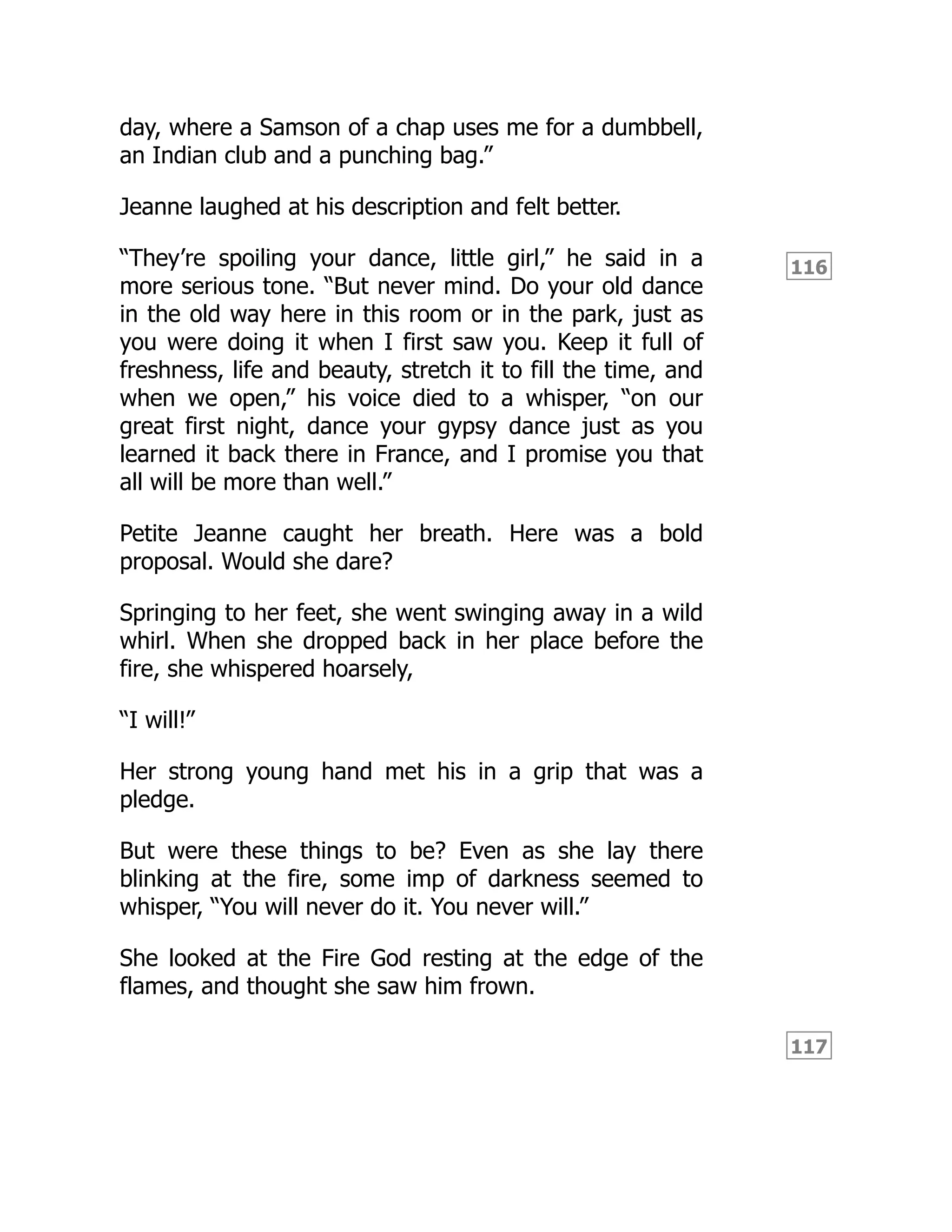 116
117
day, where a Samson of a chap uses me for a dumbbell,
an Indian club and a punching bag.”
Jeanne laughed at his description and felt better.
“They’re spoiling your dance, little girl,” he said in a
more serious tone. “But never mind. Do your old dance
in the old way here in this room or in the park, just as
you were doing it when I first saw you. Keep it full of
freshness, life and beauty, stretch it to fill the time, and
when we open,” his voice died to a whisper, “on our
great first night, dance your gypsy dance just as you
learned it back there in France, and I promise you that
all will be more than well.”
Petite Jeanne caught her breath. Here was a bold
proposal. Would she dare?
Springing to her feet, she went swinging away in a wild
whirl. When she dropped back in her place before the
fire, she whispered hoarsely,
“I will!”
Her strong young hand met his in a grip that was a
pledge.
But were these things to be? Even as she lay there
blinking at the fire, some imp of darkness seemed to
whisper, “You will never do it. You never will.”
She looked at the Fire God resting at the edge of the
flames, and thought she saw him frown.
 