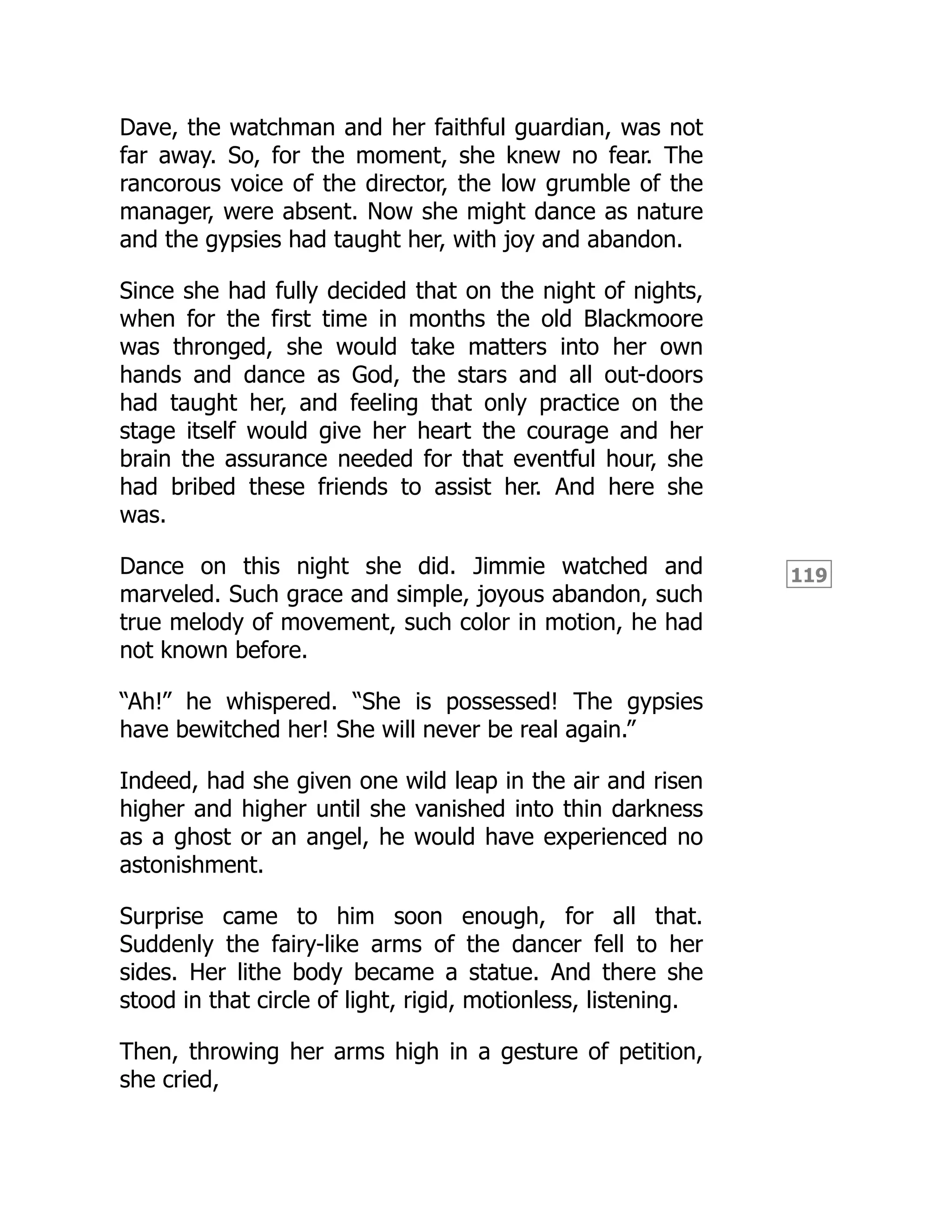 119
Dave, the watchman and her faithful guardian, was not
far away. So, for the moment, she knew no fear. The
rancorous voice of the director, the low grumble of the
manager, were absent. Now she might dance as nature
and the gypsies had taught her, with joy and abandon.
Since she had fully decided that on the night of nights,
when for the first time in months the old Blackmoore
was thronged, she would take matters into her own
hands and dance as God, the stars and all out-doors
had taught her, and feeling that only practice on the
stage itself would give her heart the courage and her
brain the assurance needed for that eventful hour, she
had bribed these friends to assist her. And here she
was.
Dance on this night she did. Jimmie watched and
marveled. Such grace and simple, joyous abandon, such
true melody of movement, such color in motion, he had
not known before.
“Ah!” he whispered. “She is possessed! The gypsies
have bewitched her! She will never be real again.”
Indeed, had she given one wild leap in the air and risen
higher and higher until she vanished into thin darkness
as a ghost or an angel, he would have experienced no
astonishment.
Surprise came to him soon enough, for all that.
Suddenly the fairy-like arms of the dancer fell to her
sides. Her lithe body became a statue. And there she
stood in that circle of light, rigid, motionless, listening.
Then, throwing her arms high in a gesture of petition,
she cried,
 