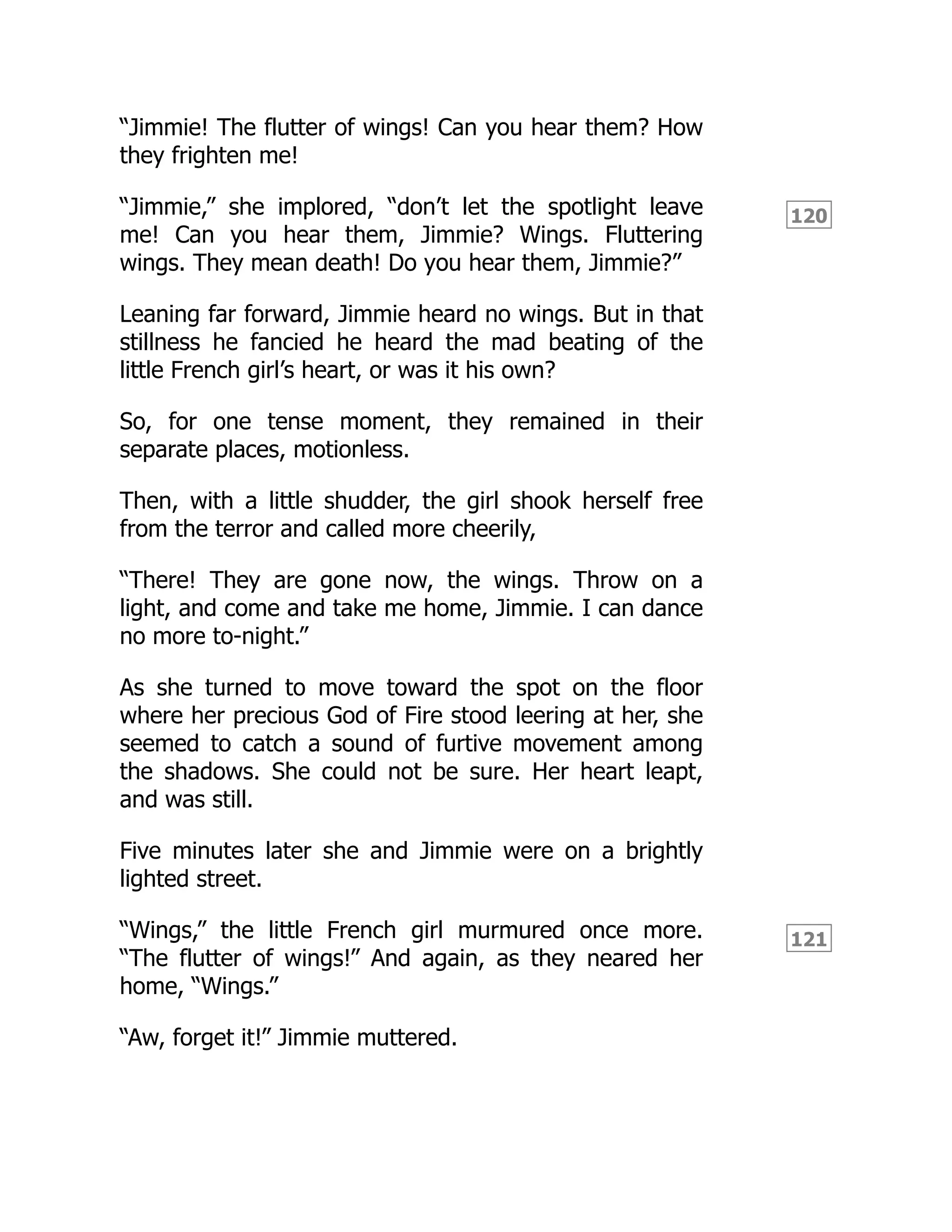 120
121
“Jimmie! The flutter of wings! Can you hear them? How
they frighten me!
“Jimmie,” she implored, “don’t let the spotlight leave
me! Can you hear them, Jimmie? Wings. Fluttering
wings. They mean death! Do you hear them, Jimmie?”
Leaning far forward, Jimmie heard no wings. But in that
stillness he fancied he heard the mad beating of the
little French girl’s heart, or was it his own?
So, for one tense moment, they remained in their
separate places, motionless.
Then, with a little shudder, the girl shook herself free
from the terror and called more cheerily,
“There! They are gone now, the wings. Throw on a
light, and come and take me home, Jimmie. I can dance
no more to-night.”
As she turned to move toward the spot on the floor
where her precious God of Fire stood leering at her, she
seemed to catch a sound of furtive movement among
the shadows. She could not be sure. Her heart leapt,
and was still.
Five minutes later she and Jimmie were on a brightly
lighted street.
“Wings,” the little French girl murmured once more.
“The flutter of wings!” And again, as they neared her
home, “Wings.”
“Aw, forget it!” Jimmie muttered.
 