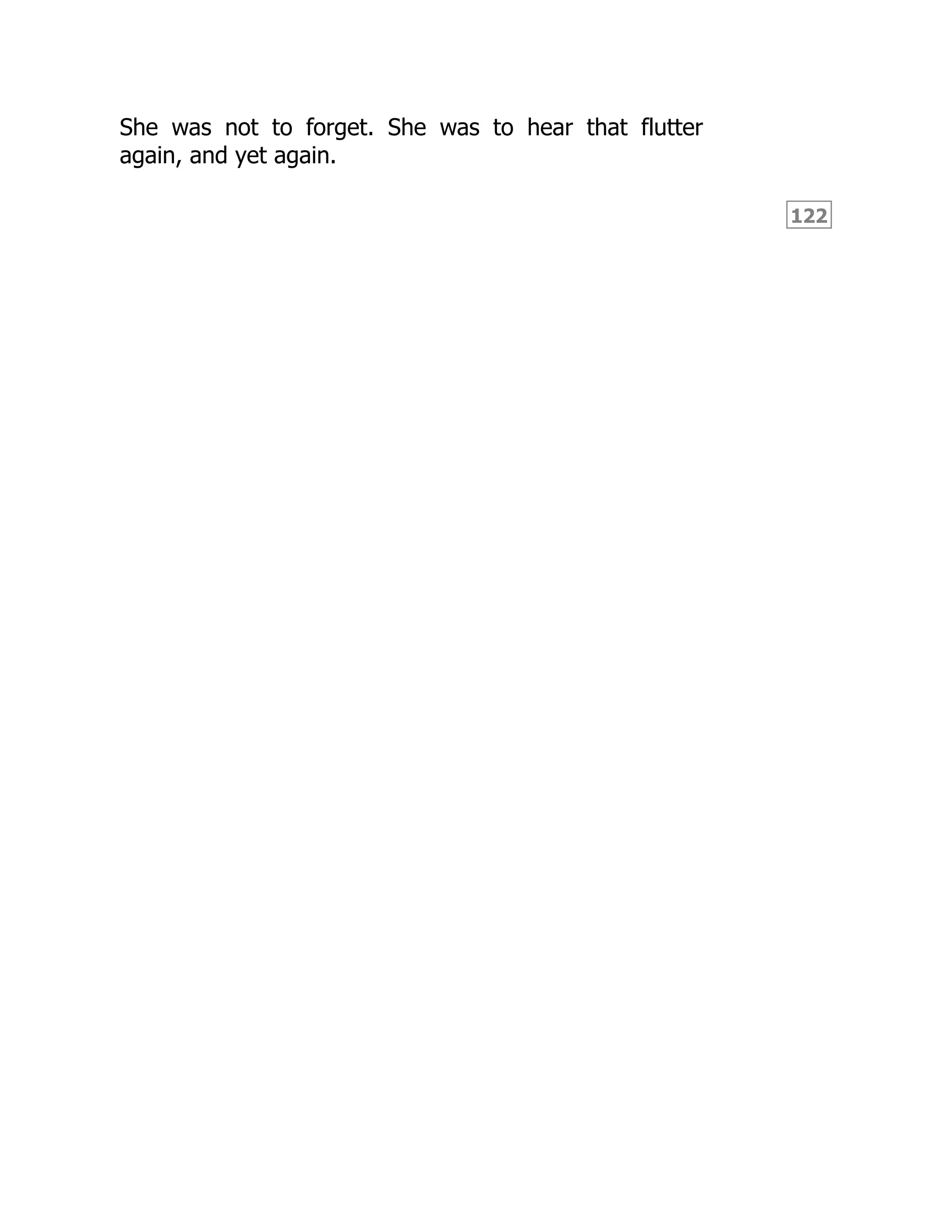 122
She was not to forget. She was to hear that flutter
again, and yet again.
 