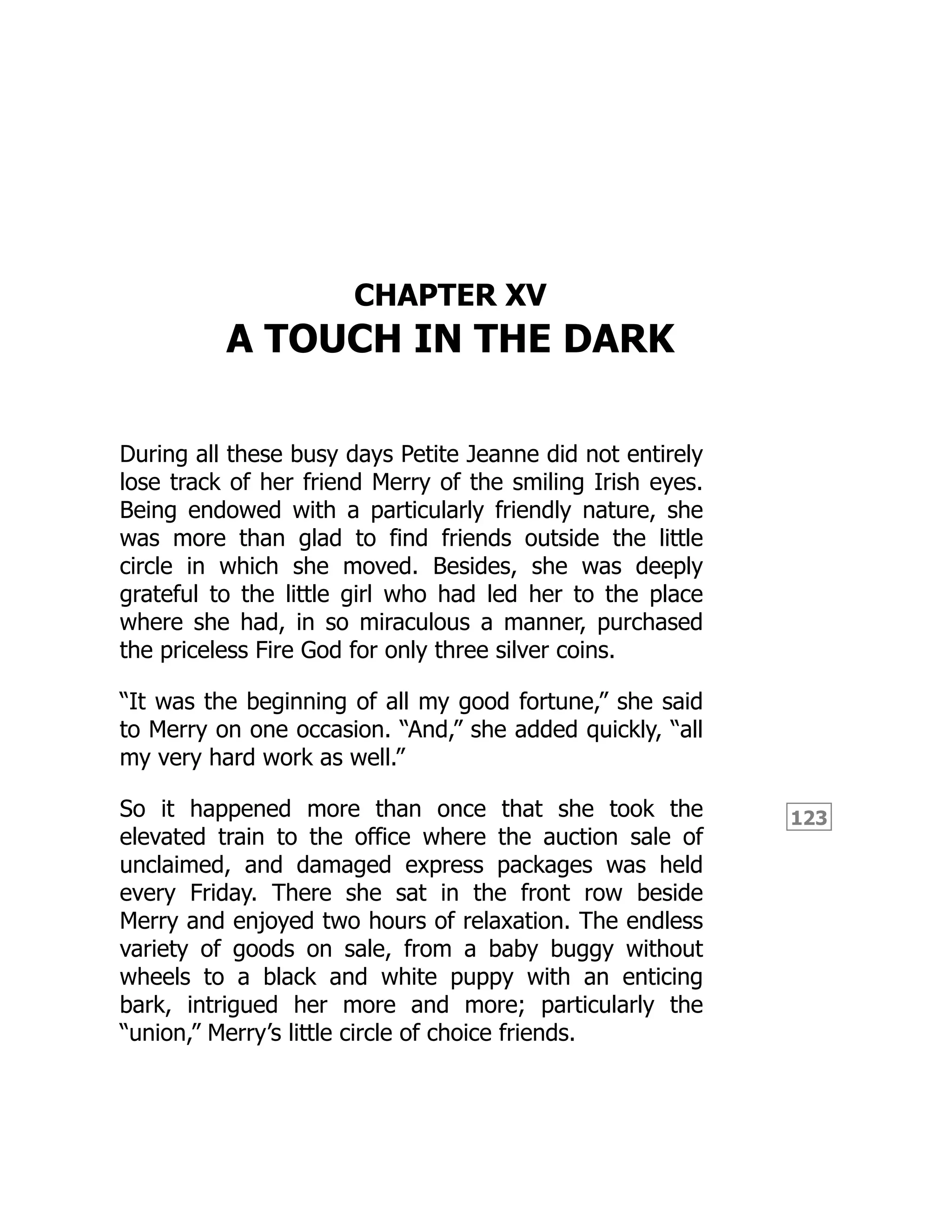 123
CHAPTER XV
A TOUCH IN THE DARK
During all these busy days Petite Jeanne did not entirely
lose track of her friend Merry of the smiling Irish eyes.
Being endowed with a particularly friendly nature, she
was more than glad to find friends outside the little
circle in which she moved. Besides, she was deeply
grateful to the little girl who had led her to the place
where she had, in so miraculous a manner, purchased
the priceless Fire God for only three silver coins.
“It was the beginning of all my good fortune,” she said
to Merry on one occasion. “And,” she added quickly, “all
my very hard work as well.”
So it happened more than once that she took the
elevated train to the office where the auction sale of
unclaimed, and damaged express packages was held
every Friday. There she sat in the front row beside
Merry and enjoyed two hours of relaxation. The endless
variety of goods on sale, from a baby buggy without
wheels to a black and white puppy with an enticing
bark, intrigued her more and more; particularly the
“union,” Merry’s little circle of choice friends.
 
