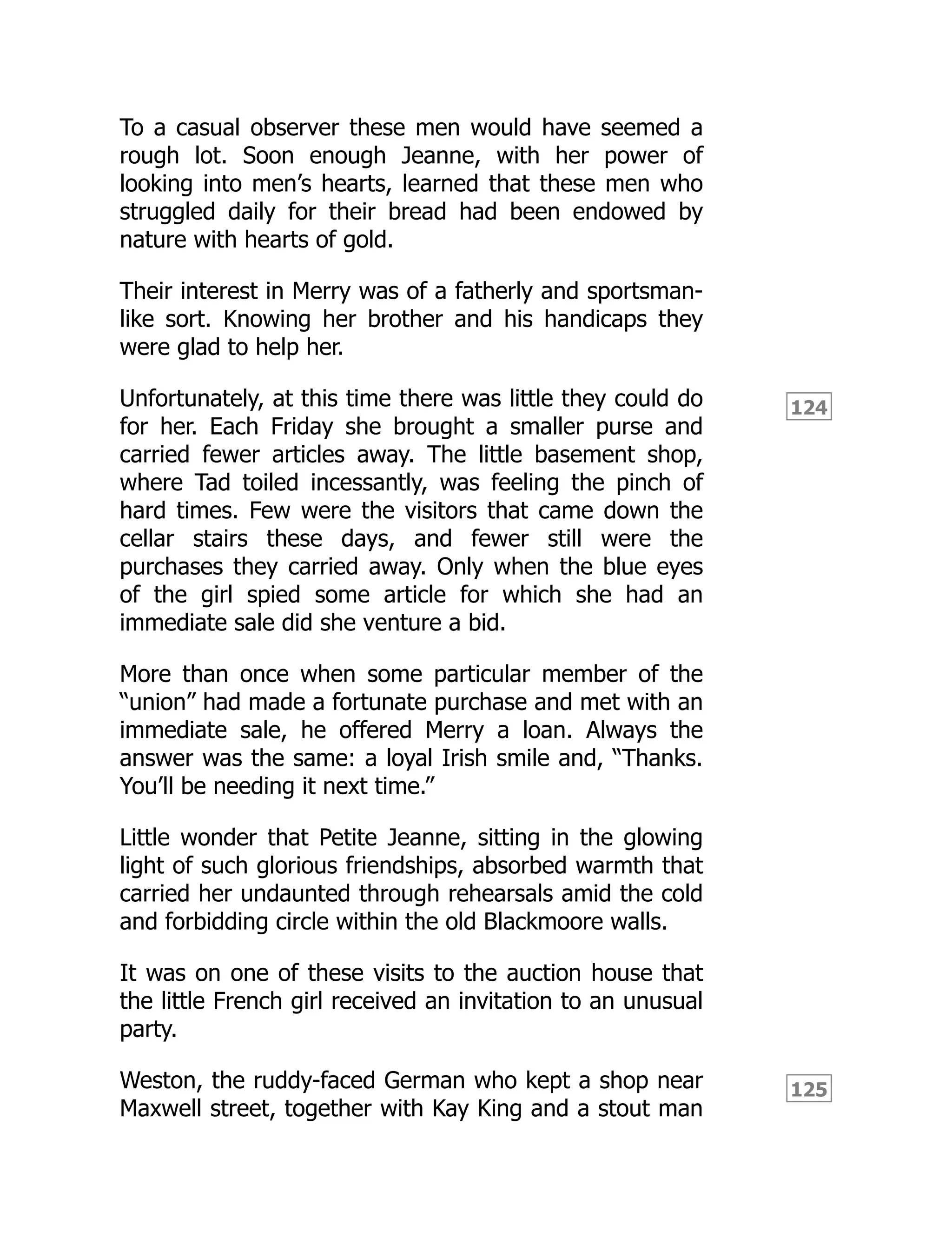 124
125
To a casual observer these men would have seemed a
rough lot. Soon enough Jeanne, with her power of
looking into men’s hearts, learned that these men who
struggled daily for their bread had been endowed by
nature with hearts of gold.
Their interest in Merry was of a fatherly and sportsman-
like sort. Knowing her brother and his handicaps they
were glad to help her.
Unfortunately, at this time there was little they could do
for her. Each Friday she brought a smaller purse and
carried fewer articles away. The little basement shop,
where Tad toiled incessantly, was feeling the pinch of
hard times. Few were the visitors that came down the
cellar stairs these days, and fewer still were the
purchases they carried away. Only when the blue eyes
of the girl spied some article for which she had an
immediate sale did she venture a bid.
More than once when some particular member of the
“union” had made a fortunate purchase and met with an
immediate sale, he offered Merry a loan. Always the
answer was the same: a loyal Irish smile and, “Thanks.
You’ll be needing it next time.”
Little wonder that Petite Jeanne, sitting in the glowing
light of such glorious friendships, absorbed warmth that
carried her undaunted through rehearsals amid the cold
and forbidding circle within the old Blackmoore walls.
It was on one of these visits to the auction house that
the little French girl received an invitation to an unusual
party.
Weston, the ruddy-faced German who kept a shop near
Maxwell street, together with Kay King and a stout man
 