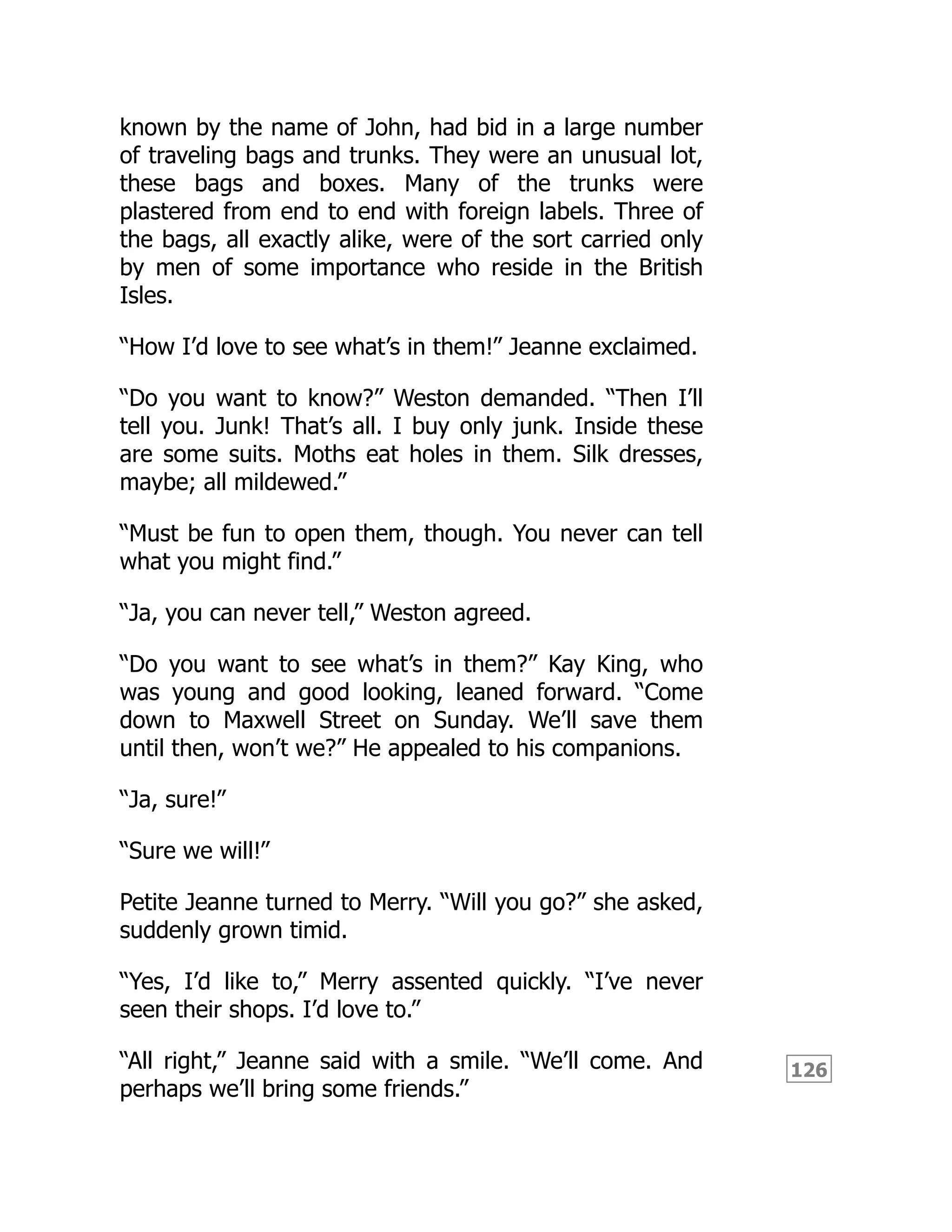 126
known by the name of John, had bid in a large number
of traveling bags and trunks. They were an unusual lot,
these bags and boxes. Many of the trunks were
plastered from end to end with foreign labels. Three of
the bags, all exactly alike, were of the sort carried only
by men of some importance who reside in the British
Isles.
“How I’d love to see what’s in them!” Jeanne exclaimed.
“Do you want to know?” Weston demanded. “Then I’ll
tell you. Junk! That’s all. I buy only junk. Inside these
are some suits. Moths eat holes in them. Silk dresses,
maybe; all mildewed.”
“Must be fun to open them, though. You never can tell
what you might find.”
“Ja, you can never tell,” Weston agreed.
“Do you want to see what’s in them?” Kay King, who
was young and good looking, leaned forward. “Come
down to Maxwell Street on Sunday. We’ll save them
until then, won’t we?” He appealed to his companions.
“Ja, sure!”
“Sure we will!”
Petite Jeanne turned to Merry. “Will you go?” she asked,
suddenly grown timid.
“Yes, I’d like to,” Merry assented quickly. “I’ve never
seen their shops. I’d love to.”
“All right,” Jeanne said with a smile. “We’ll come. And
perhaps we’ll bring some friends.”
 