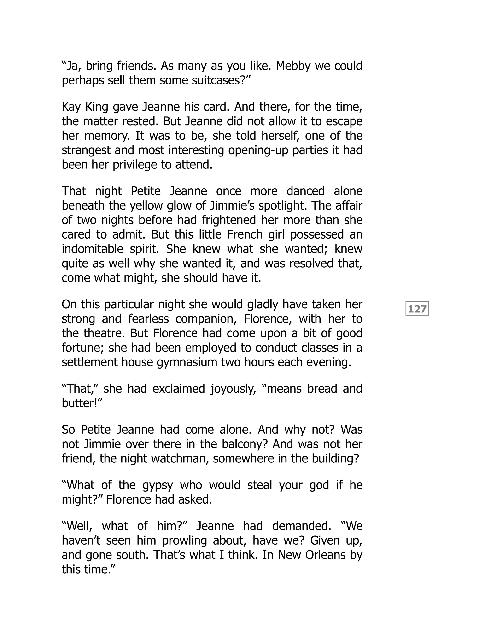 127
“Ja, bring friends. As many as you like. Mebby we could
perhaps sell them some suitcases?”
Kay King gave Jeanne his card. And there, for the time,
the matter rested. But Jeanne did not allow it to escape
her memory. It was to be, she told herself, one of the
strangest and most interesting opening-up parties it had
been her privilege to attend.
That night Petite Jeanne once more danced alone
beneath the yellow glow of Jimmie’s spotlight. The affair
of two nights before had frightened her more than she
cared to admit. But this little French girl possessed an
indomitable spirit. She knew what she wanted; knew
quite as well why she wanted it, and was resolved that,
come what might, she should have it.
On this particular night she would gladly have taken her
strong and fearless companion, Florence, with her to
the theatre. But Florence had come upon a bit of good
fortune; she had been employed to conduct classes in a
settlement house gymnasium two hours each evening.
“That,” she had exclaimed joyously, “means bread and
butter!”
So Petite Jeanne had come alone. And why not? Was
not Jimmie over there in the balcony? And was not her
friend, the night watchman, somewhere in the building?
“What of the gypsy who would steal your god if he
might?” Florence had asked.
“Well, what of him?” Jeanne had demanded. “We
haven’t seen him prowling about, have we? Given up,
and gone south. That’s what I think. In New Orleans by
this time.”
 