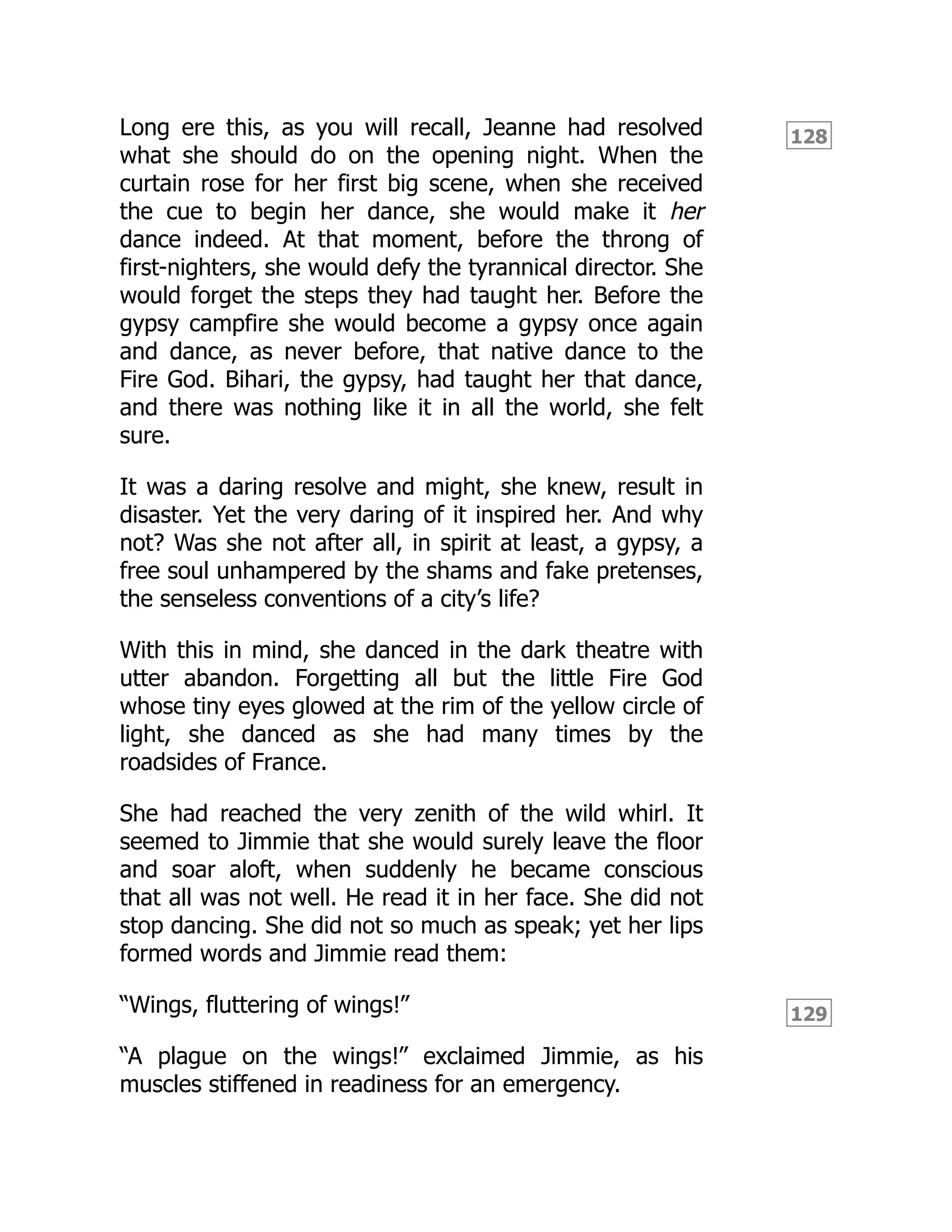 128
129
Long ere this, as you will recall, Jeanne had resolved
what she should do on the opening night. When the
curtain rose for her first big scene, when she received
the cue to begin her dance, she would make it her
dance indeed. At that moment, before the throng of
first-nighters, she would defy the tyrannical director. She
would forget the steps they had taught her. Before the
gypsy campfire she would become a gypsy once again
and dance, as never before, that native dance to the
Fire God. Bihari, the gypsy, had taught her that dance,
and there was nothing like it in all the world, she felt
sure.
It was a daring resolve and might, she knew, result in
disaster. Yet the very daring of it inspired her. And why
not? Was she not after all, in spirit at least, a gypsy, a
free soul unhampered by the shams and fake pretenses,
the senseless conventions of a city’s life?
With this in mind, she danced in the dark theatre with
utter abandon. Forgetting all but the little Fire God
whose tiny eyes glowed at the rim of the yellow circle of
light, she danced as she had many times by the
roadsides of France.
She had reached the very zenith of the wild whirl. It
seemed to Jimmie that she would surely leave the floor
and soar aloft, when suddenly he became conscious
that all was not well. He read it in her face. She did not
stop dancing. She did not so much as speak; yet her lips
formed words and Jimmie read them:
“Wings, fluttering of wings!”
“A plague on the wings!” exclaimed Jimmie, as his
muscles stiffened in readiness for an emergency.
 