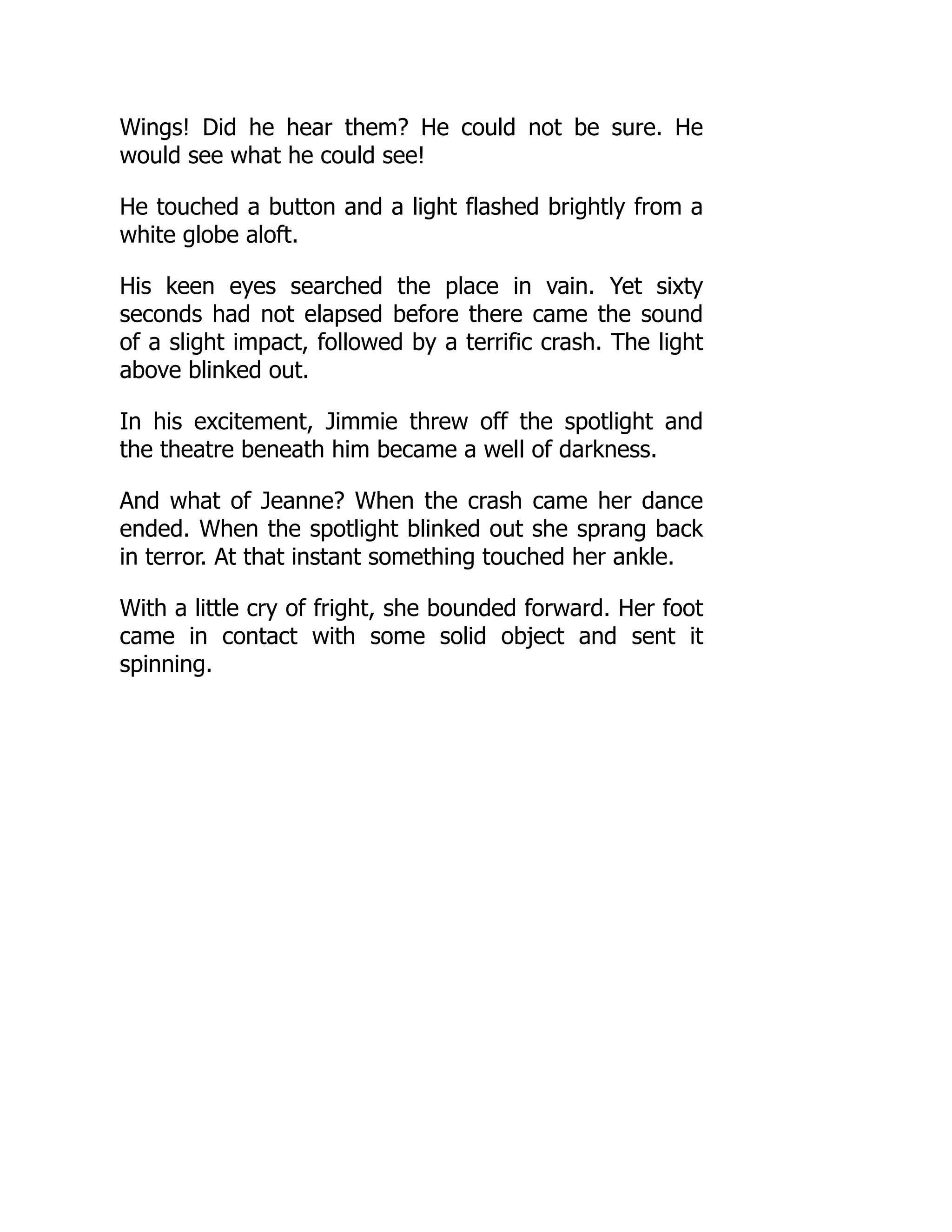 Wings! Did he hear them? He could not be sure. He
would see what he could see!
He touched a button and a light flashed brightly from a
white globe aloft.
His keen eyes searched the place in vain. Yet sixty
seconds had not elapsed before there came the sound
of a slight impact, followed by a terrific crash. The light
above blinked out.
In his excitement, Jimmie threw off the spotlight and
the theatre beneath him became a well of darkness.
And what of Jeanne? When the crash came her dance
ended. When the spotlight blinked out she sprang back
in terror. At that instant something touched her ankle.
With a little cry of fright, she bounded forward. Her foot
came in contact with some solid object and sent it
spinning.
 