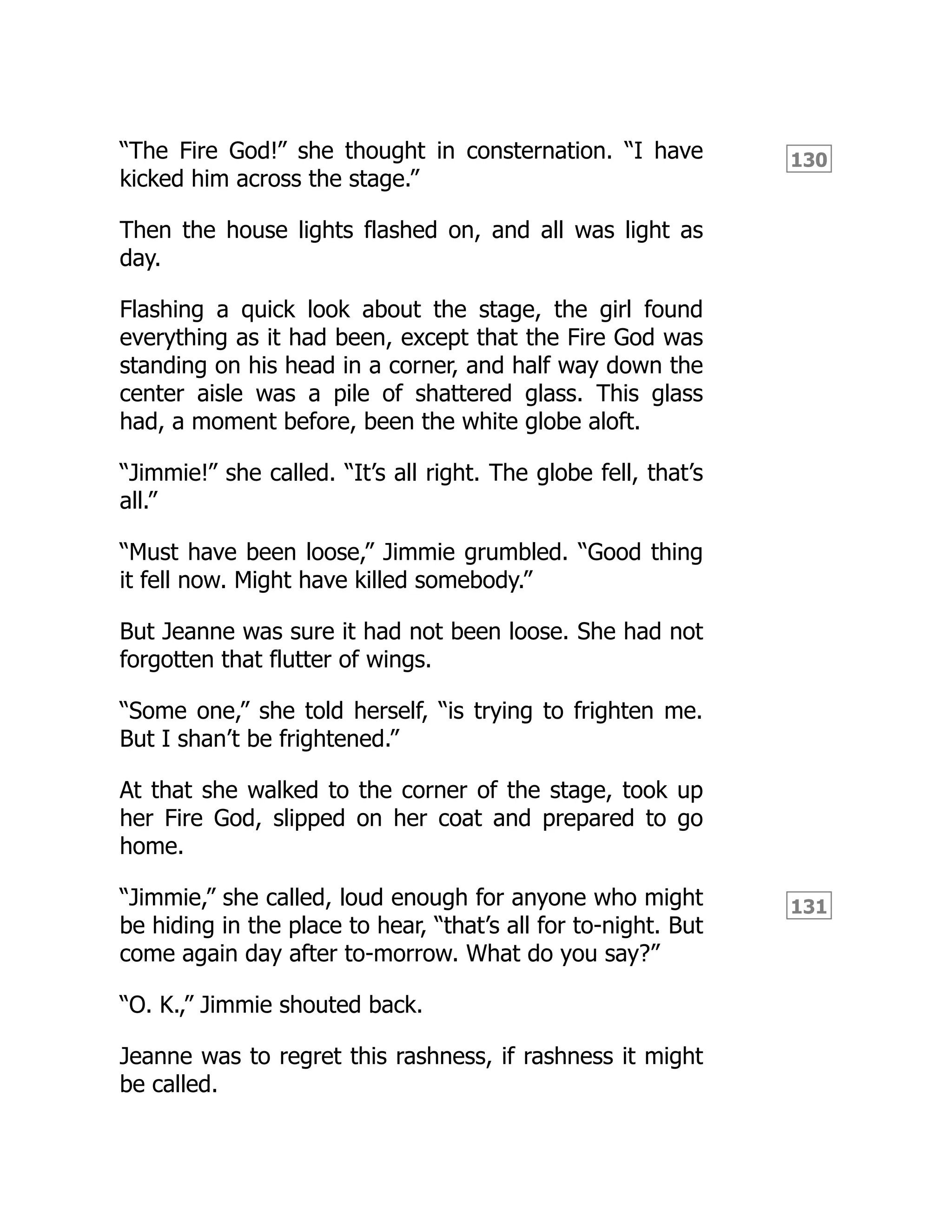 130
131
“The Fire God!” she thought in consternation. “I have
kicked him across the stage.”
Then the house lights flashed on, and all was light as
day.
Flashing a quick look about the stage, the girl found
everything as it had been, except that the Fire God was
standing on his head in a corner, and half way down the
center aisle was a pile of shattered glass. This glass
had, a moment before, been the white globe aloft.
“Jimmie!” she called. “It’s all right. The globe fell, that’s
all.”
“Must have been loose,” Jimmie grumbled. “Good thing
it fell now. Might have killed somebody.”
But Jeanne was sure it had not been loose. She had not
forgotten that flutter of wings.
“Some one,” she told herself, “is trying to frighten me.
But I shan’t be frightened.”
At that she walked to the corner of the stage, took up
her Fire God, slipped on her coat and prepared to go
home.
“Jimmie,” she called, loud enough for anyone who might
be hiding in the place to hear, “that’s all for to-night. But
come again day after to-morrow. What do you say?”
“O. K.,” Jimmie shouted back.
Jeanne was to regret this rashness, if rashness it might
be called.
 