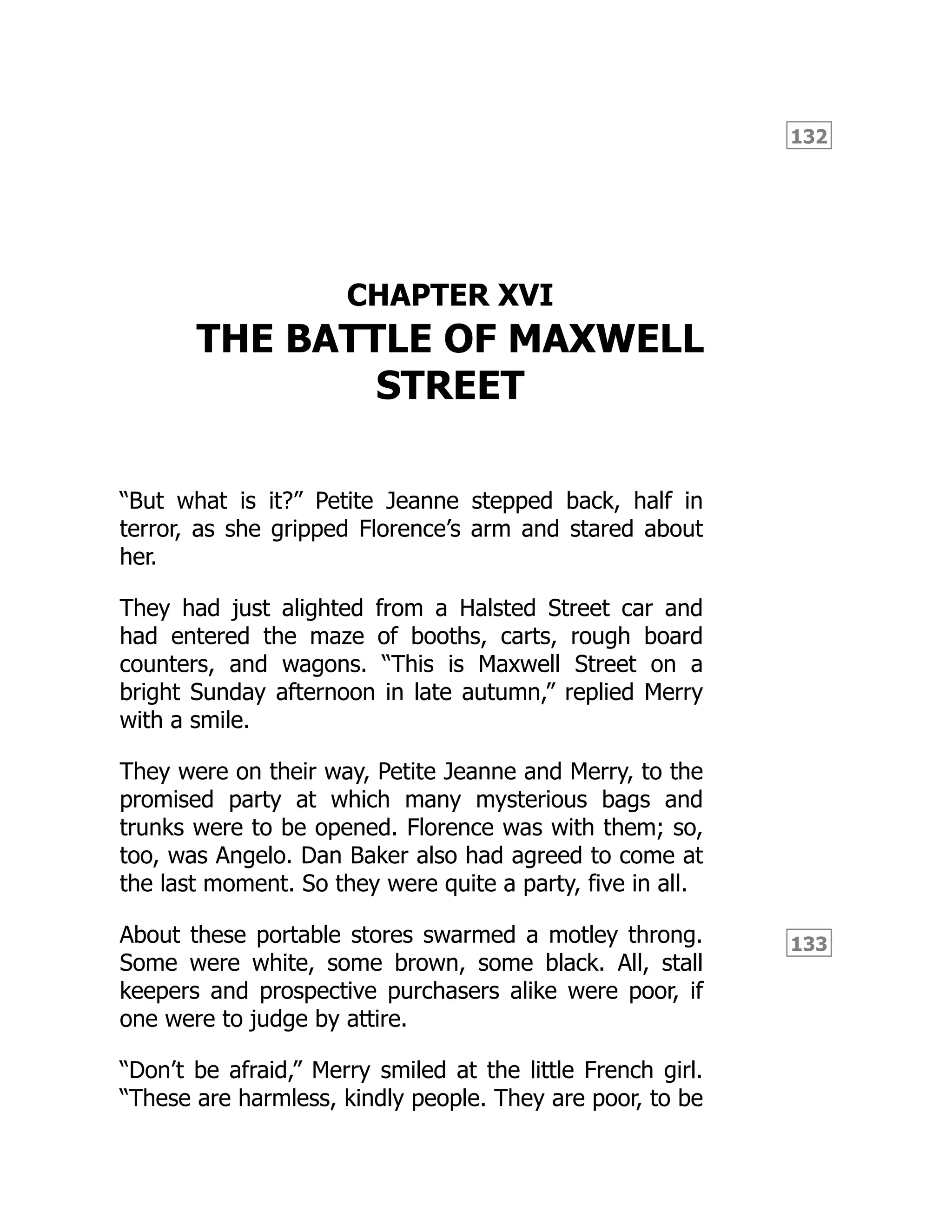 132
133
CHAPTER XVI
THE BATTLE OF MAXWELL
STREET
“But what is it?” Petite Jeanne stepped back, half in
terror, as she gripped Florence’s arm and stared about
her.
They had just alighted from a Halsted Street car and
had entered the maze of booths, carts, rough board
counters, and wagons. “This is Maxwell Street on a
bright Sunday afternoon in late autumn,” replied Merry
with a smile.
They were on their way, Petite Jeanne and Merry, to the
promised party at which many mysterious bags and
trunks were to be opened. Florence was with them; so,
too, was Angelo. Dan Baker also had agreed to come at
the last moment. So they were quite a party, five in all.
About these portable stores swarmed a motley throng.
Some were white, some brown, some black. All, stall
keepers and prospective purchasers alike were poor, if
one were to judge by attire.
“Don’t be afraid,” Merry smiled at the little French girl.
“These are harmless, kindly people. They are poor, to be
 