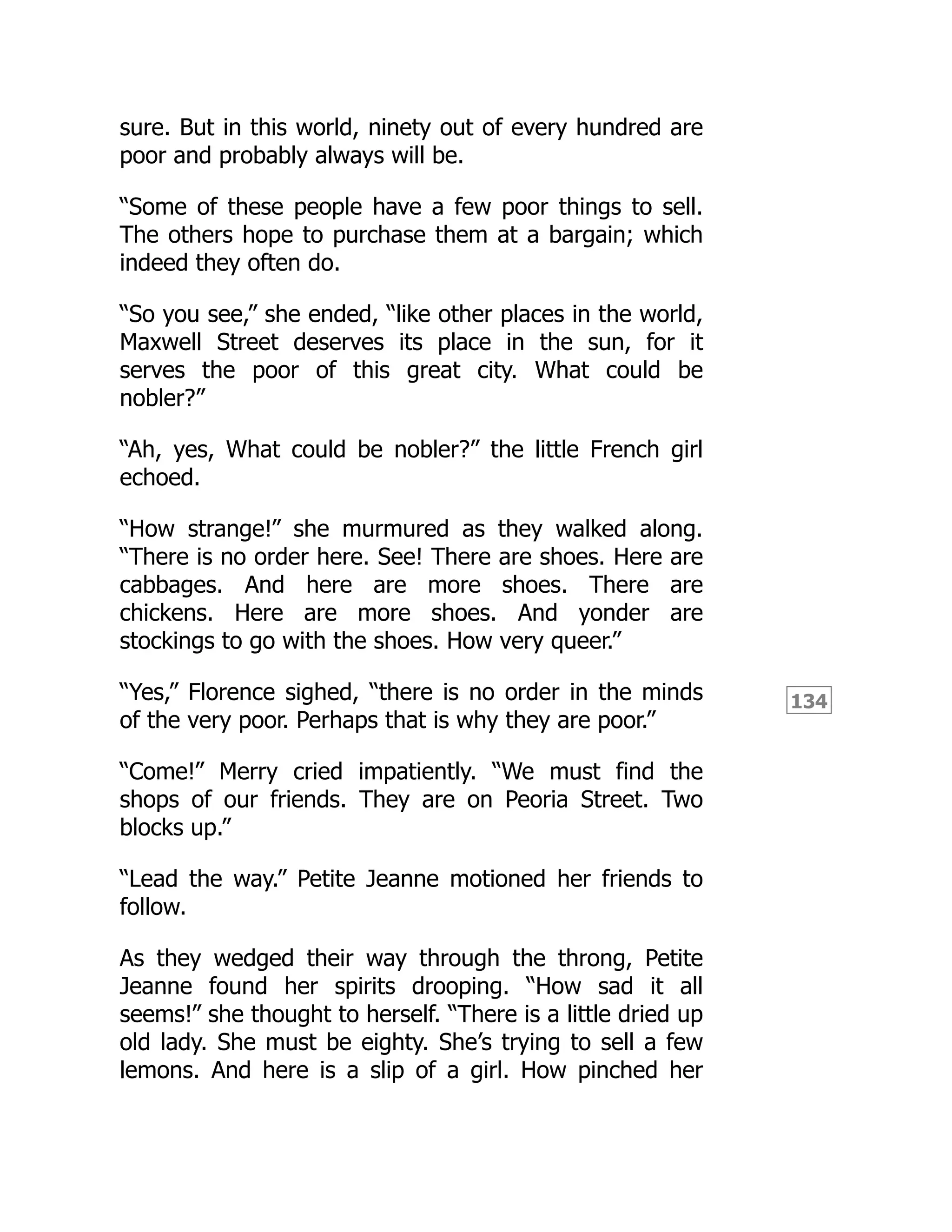 134
sure. But in this world, ninety out of every hundred are
poor and probably always will be.
“Some of these people have a few poor things to sell.
The others hope to purchase them at a bargain; which
indeed they often do.
“So you see,” she ended, “like other places in the world,
Maxwell Street deserves its place in the sun, for it
serves the poor of this great city. What could be
nobler?”
“Ah, yes, What could be nobler?” the little French girl
echoed.
“How strange!” she murmured as they walked along.
“There is no order here. See! There are shoes. Here are
cabbages. And here are more shoes. There are
chickens. Here are more shoes. And yonder are
stockings to go with the shoes. How very queer.”
“Yes,” Florence sighed, “there is no order in the minds
of the very poor. Perhaps that is why they are poor.”
“Come!” Merry cried impatiently. “We must find the
shops of our friends. They are on Peoria Street. Two
blocks up.”
“Lead the way.” Petite Jeanne motioned her friends to
follow.
As they wedged their way through the throng, Petite
Jeanne found her spirits drooping. “How sad it all
seems!” she thought to herself. “There is a little dried up
old lady. She must be eighty. She’s trying to sell a few
lemons. And here is a slip of a girl. How pinched her
 