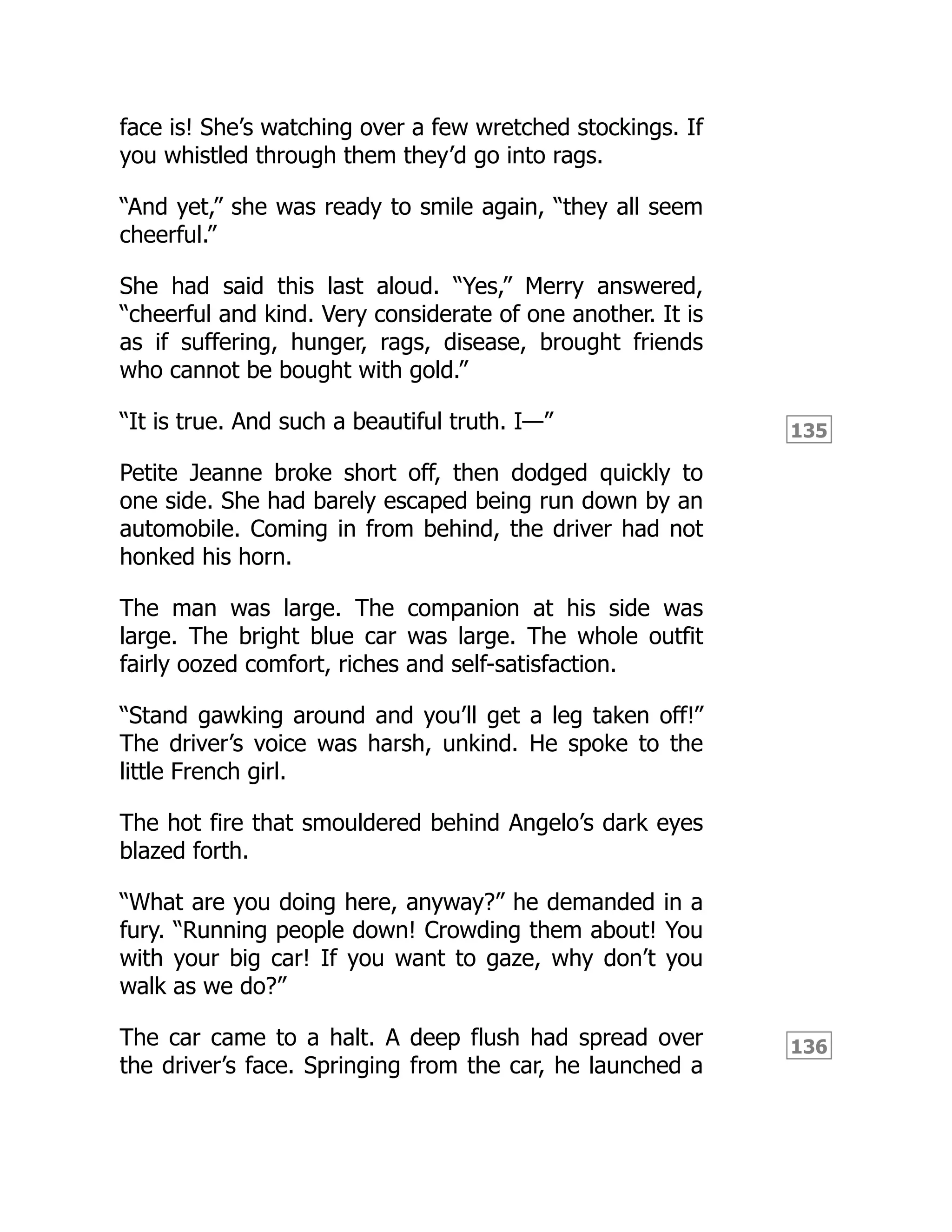 135
136
face is! She’s watching over a few wretched stockings. If
you whistled through them they’d go into rags.
“And yet,” she was ready to smile again, “they all seem
cheerful.”
She had said this last aloud. “Yes,” Merry answered,
“cheerful and kind. Very considerate of one another. It is
as if suffering, hunger, rags, disease, brought friends
who cannot be bought with gold.”
“It is true. And such a beautiful truth. I—”
Petite Jeanne broke short off, then dodged quickly to
one side. She had barely escaped being run down by an
automobile. Coming in from behind, the driver had not
honked his horn.
The man was large. The companion at his side was
large. The bright blue car was large. The whole outfit
fairly oozed comfort, riches and self-satisfaction.
“Stand gawking around and you’ll get a leg taken off!”
The driver’s voice was harsh, unkind. He spoke to the
little French girl.
The hot fire that smouldered behind Angelo’s dark eyes
blazed forth.
“What are you doing here, anyway?” he demanded in a
fury. “Running people down! Crowding them about! You
with your big car! If you want to gaze, why don’t you
walk as we do?”
The car came to a halt. A deep flush had spread over
the driver’s face. Springing from the car, he launched a
 