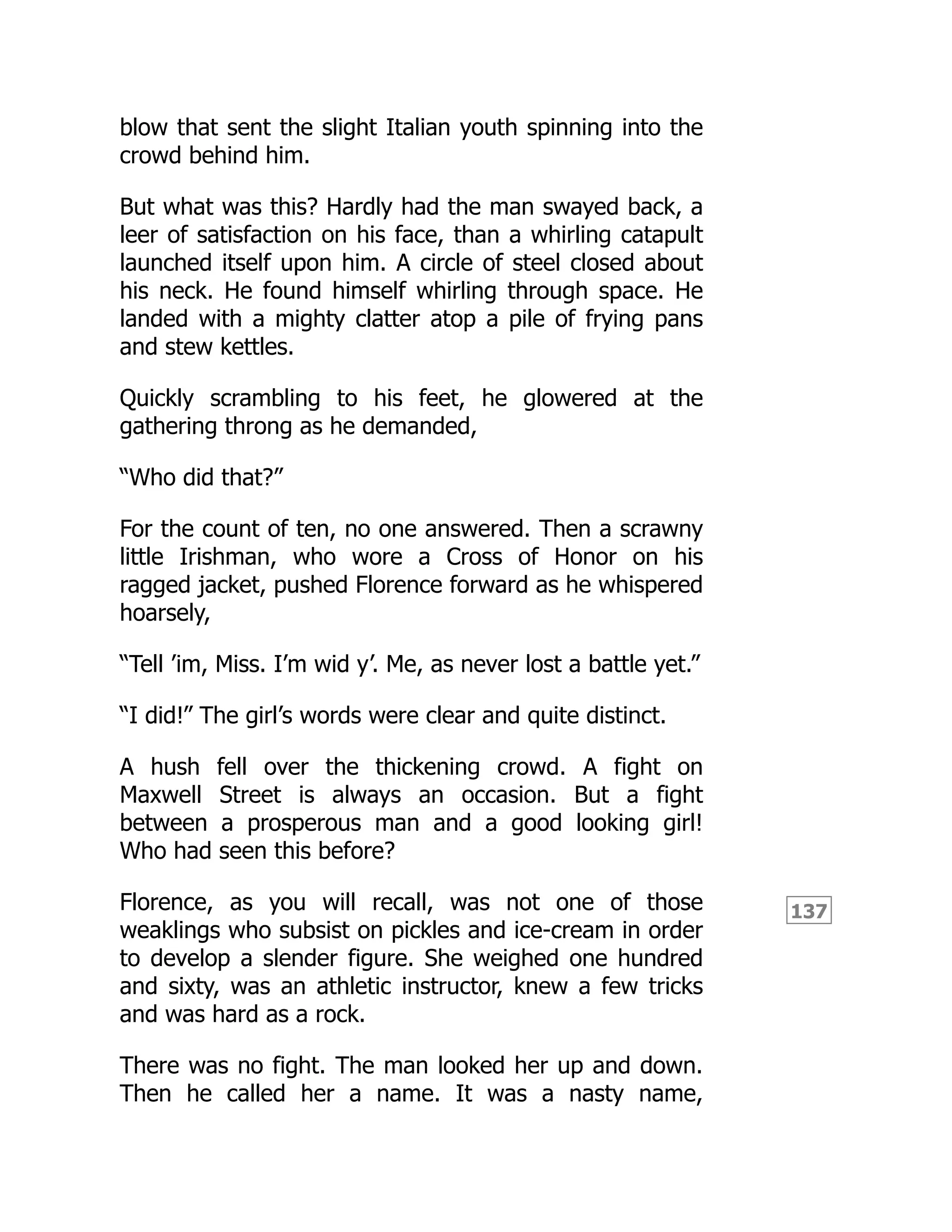 137
blow that sent the slight Italian youth spinning into the
crowd behind him.
But what was this? Hardly had the man swayed back, a
leer of satisfaction on his face, than a whirling catapult
launched itself upon him. A circle of steel closed about
his neck. He found himself whirling through space. He
landed with a mighty clatter atop a pile of frying pans
and stew kettles.
Quickly scrambling to his feet, he glowered at the
gathering throng as he demanded,
“Who did that?”
For the count of ten, no one answered. Then a scrawny
little Irishman, who wore a Cross of Honor on his
ragged jacket, pushed Florence forward as he whispered
hoarsely,
“Tell ’im, Miss. I’m wid y’. Me, as never lost a battle yet.”
“I did!” The girl’s words were clear and quite distinct.
A hush fell over the thickening crowd. A fight on
Maxwell Street is always an occasion. But a fight
between a prosperous man and a good looking girl!
Who had seen this before?
Florence, as you will recall, was not one of those
weaklings who subsist on pickles and ice-cream in order
to develop a slender figure. She weighed one hundred
and sixty, was an athletic instructor, knew a few tricks
and was hard as a rock.
There was no fight. The man looked her up and down.
Then he called her a name. It was a nasty name,
 