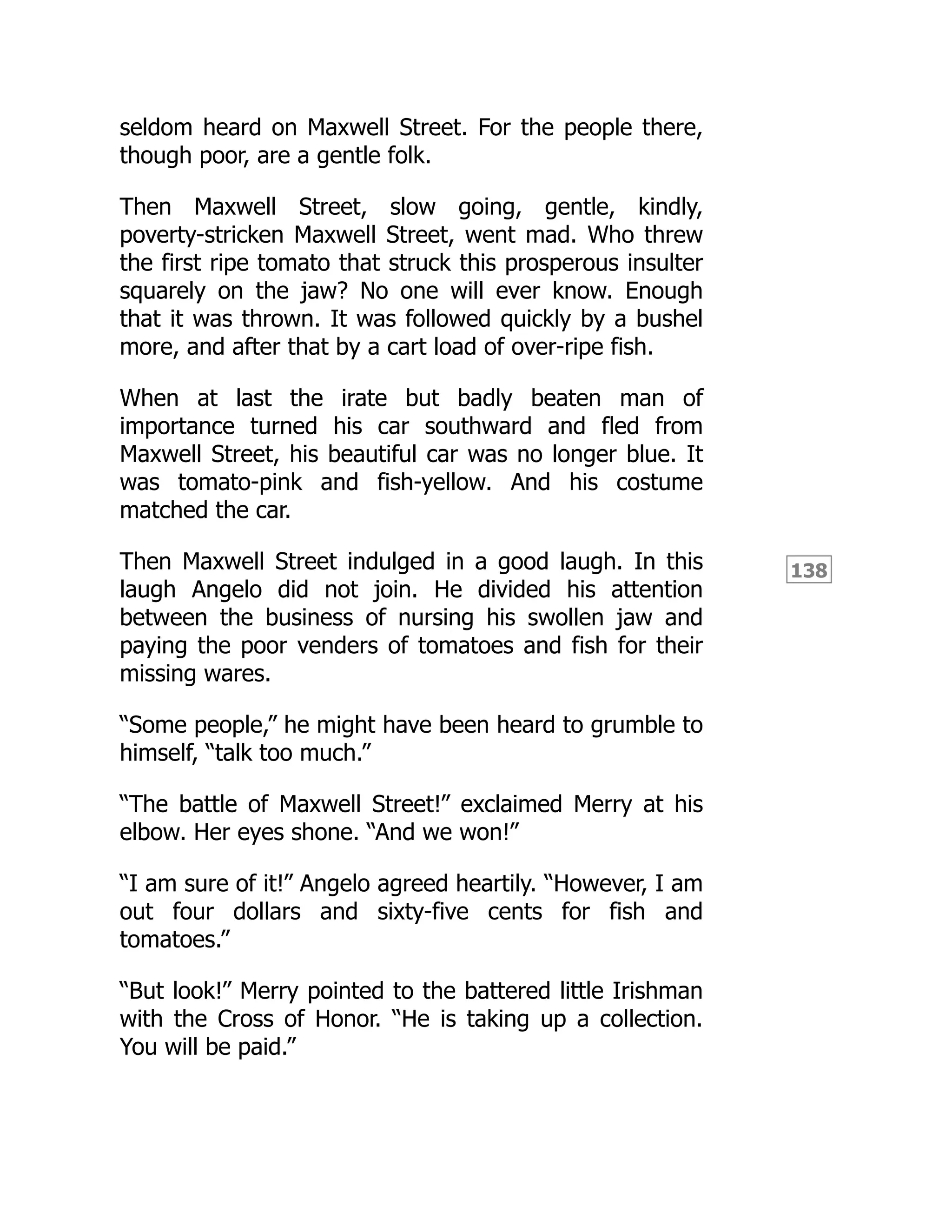 138
seldom heard on Maxwell Street. For the people there,
though poor, are a gentle folk.
Then Maxwell Street, slow going, gentle, kindly,
poverty-stricken Maxwell Street, went mad. Who threw
the first ripe tomato that struck this prosperous insulter
squarely on the jaw? No one will ever know. Enough
that it was thrown. It was followed quickly by a bushel
more, and after that by a cart load of over-ripe fish.
When at last the irate but badly beaten man of
importance turned his car southward and fled from
Maxwell Street, his beautiful car was no longer blue. It
was tomato-pink and fish-yellow. And his costume
matched the car.
Then Maxwell Street indulged in a good laugh. In this
laugh Angelo did not join. He divided his attention
between the business of nursing his swollen jaw and
paying the poor venders of tomatoes and fish for their
missing wares.
“Some people,” he might have been heard to grumble to
himself, “talk too much.”
“The battle of Maxwell Street!” exclaimed Merry at his
elbow. Her eyes shone. “And we won!”
“I am sure of it!” Angelo agreed heartily. “However, I am
out four dollars and sixty-five cents for fish and
tomatoes.”
“But look!” Merry pointed to the battered little Irishman
with the Cross of Honor. “He is taking up a collection.
You will be paid.”
 