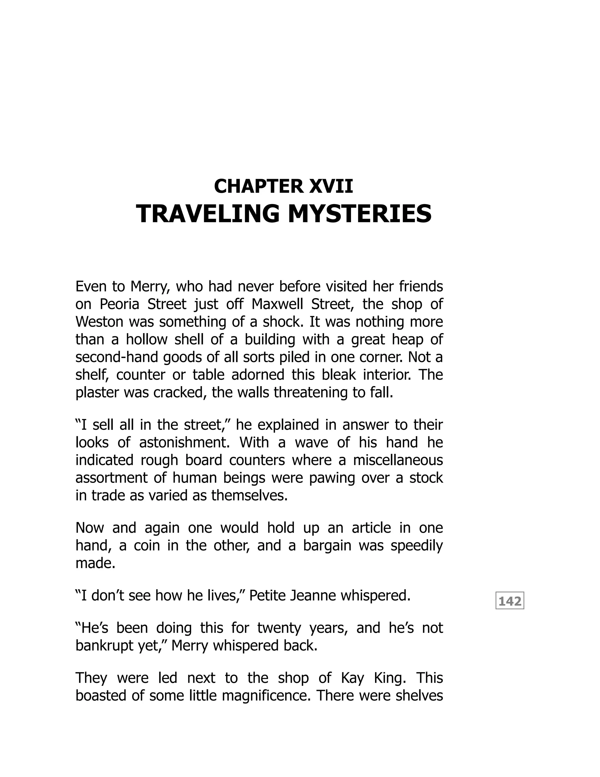 142
CHAPTER XVII
TRAVELING MYSTERIES
Even to Merry, who had never before visited her friends
on Peoria Street just off Maxwell Street, the shop of
Weston was something of a shock. It was nothing more
than a hollow shell of a building with a great heap of
second-hand goods of all sorts piled in one corner. Not a
shelf, counter or table adorned this bleak interior. The
plaster was cracked, the walls threatening to fall.
“I sell all in the street,” he explained in answer to their
looks of astonishment. With a wave of his hand he
indicated rough board counters where a miscellaneous
assortment of human beings were pawing over a stock
in trade as varied as themselves.
Now and again one would hold up an article in one
hand, a coin in the other, and a bargain was speedily
made.
“I don’t see how he lives,” Petite Jeanne whispered.
“He’s been doing this for twenty years, and he’s not
bankrupt yet,” Merry whispered back.
They were led next to the shop of Kay King. This
boasted of some little magnificence. There were shelves
 