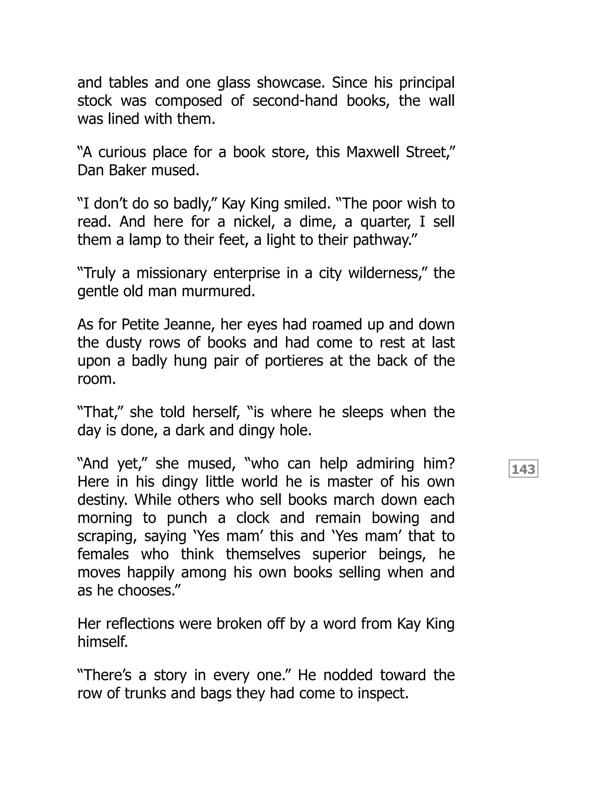 143
and tables and one glass showcase. Since his principal
stock was composed of second-hand books, the wall
was lined with them.
“A curious place for a book store, this Maxwell Street,”
Dan Baker mused.
“I don’t do so badly,” Kay King smiled. “The poor wish to
read. And here for a nickel, a dime, a quarter, I sell
them a lamp to their feet, a light to their pathway.”
“Truly a missionary enterprise in a city wilderness,” the
gentle old man murmured.
As for Petite Jeanne, her eyes had roamed up and down
the dusty rows of books and had come to rest at last
upon a badly hung pair of portieres at the back of the
room.
“That,” she told herself, “is where he sleeps when the
day is done, a dark and dingy hole.
“And yet,” she mused, “who can help admiring him?
Here in his dingy little world he is master of his own
destiny. While others who sell books march down each
morning to punch a clock and remain bowing and
scraping, saying ‘Yes mam’ this and ‘Yes mam’ that to
females who think themselves superior beings, he
moves happily among his own books selling when and
as he chooses.”
Her reflections were broken off by a word from Kay King
himself.
“There’s a story in every one.” He nodded toward the
row of trunks and bags they had come to inspect.
 