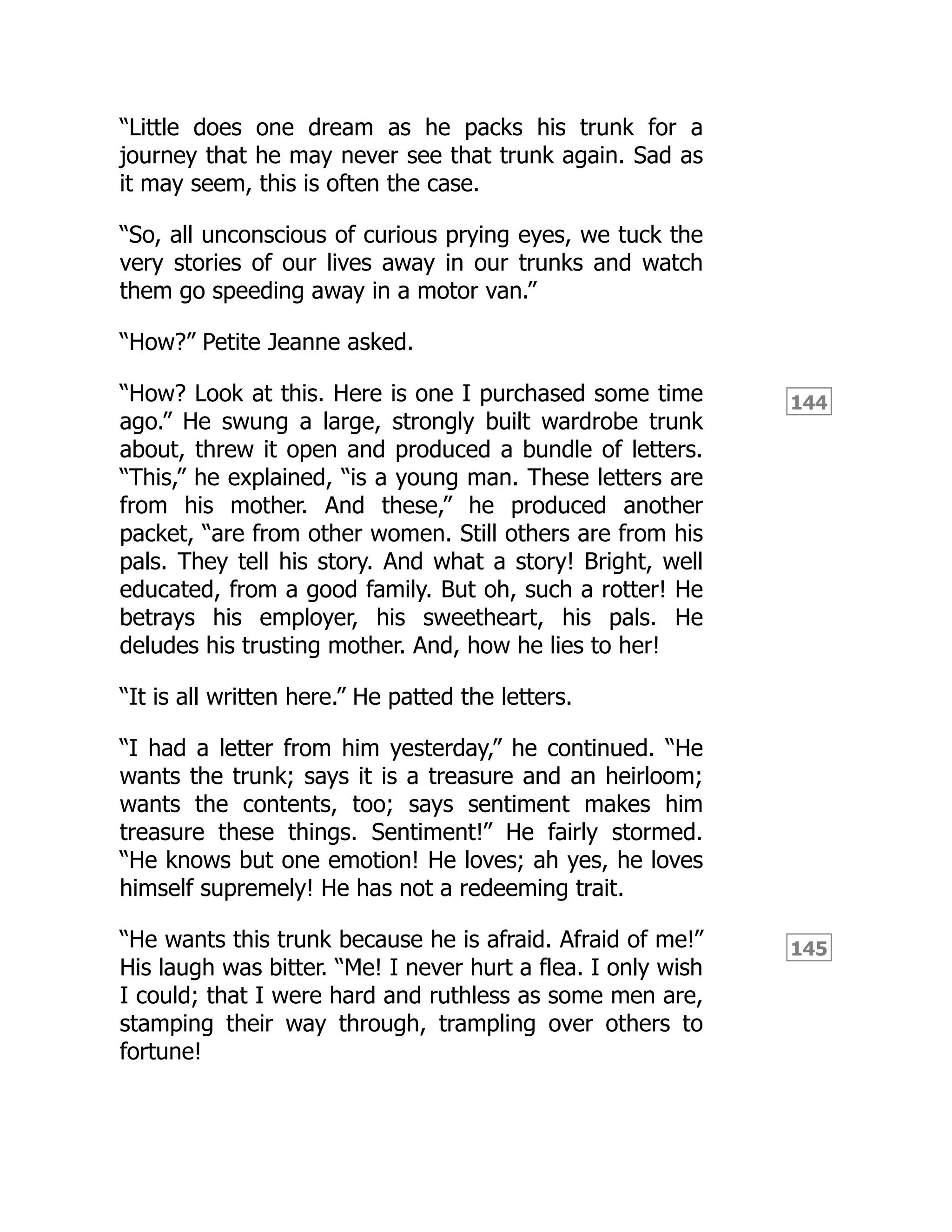 144
145
“Little does one dream as he packs his trunk for a
journey that he may never see that trunk again. Sad as
it may seem, this is often the case.
“So, all unconscious of curious prying eyes, we tuck the
very stories of our lives away in our trunks and watch
them go speeding away in a motor van.”
“How?” Petite Jeanne asked.
“How? Look at this. Here is one I purchased some time
ago.” He swung a large, strongly built wardrobe trunk
about, threw it open and produced a bundle of letters.
“This,” he explained, “is a young man. These letters are
from his mother. And these,” he produced another
packet, “are from other women. Still others are from his
pals. They tell his story. And what a story! Bright, well
educated, from a good family. But oh, such a rotter! He
betrays his employer, his sweetheart, his pals. He
deludes his trusting mother. And, how he lies to her!
“It is all written here.” He patted the letters.
“I had a letter from him yesterday,” he continued. “He
wants the trunk; says it is a treasure and an heirloom;
wants the contents, too; says sentiment makes him
treasure these things. Sentiment!” He fairly stormed.
“He knows but one emotion! He loves; ah yes, he loves
himself supremely! He has not a redeeming trait.
“He wants this trunk because he is afraid. Afraid of me!”
His laugh was bitter. “Me! I never hurt a flea. I only wish
I could; that I were hard and ruthless as some men are,
stamping their way through, trampling over others to
fortune!
 