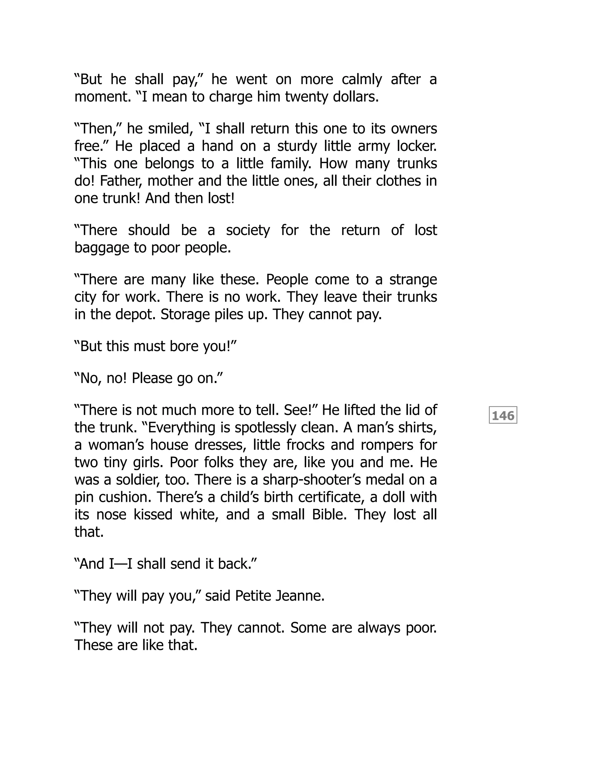 146
“But he shall pay,” he went on more calmly after a
moment. “I mean to charge him twenty dollars.
“Then,” he smiled, “I shall return this one to its owners
free.” He placed a hand on a sturdy little army locker.
“This one belongs to a little family. How many trunks
do! Father, mother and the little ones, all their clothes in
one trunk! And then lost!
“There should be a society for the return of lost
baggage to poor people.
“There are many like these. People come to a strange
city for work. There is no work. They leave their trunks
in the depot. Storage piles up. They cannot pay.
“But this must bore you!”
“No, no! Please go on.”
“There is not much more to tell. See!” He lifted the lid of
the trunk. “Everything is spotlessly clean. A man’s shirts,
a woman’s house dresses, little frocks and rompers for
two tiny girls. Poor folks they are, like you and me. He
was a soldier, too. There is a sharp-shooter’s medal on a
pin cushion. There’s a child’s birth certificate, a doll with
its nose kissed white, and a small Bible. They lost all
that.
“And I—I shall send it back.”
“They will pay you,” said Petite Jeanne.
“They will not pay. They cannot. Some are always poor.
These are like that.
 