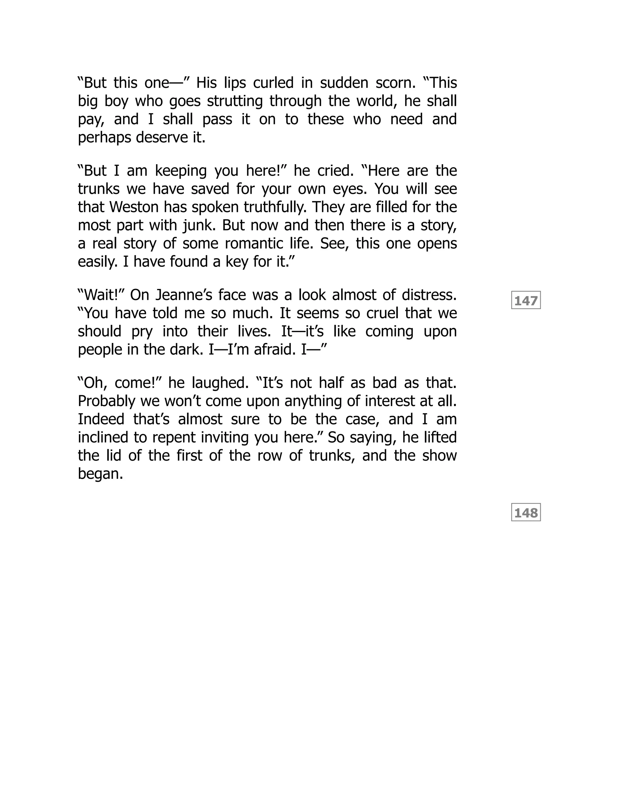 147
148
“But this one—” His lips curled in sudden scorn. “This
big boy who goes strutting through the world, he shall
pay, and I shall pass it on to these who need and
perhaps deserve it.
“But I am keeping you here!” he cried. “Here are the
trunks we have saved for your own eyes. You will see
that Weston has spoken truthfully. They are filled for the
most part with junk. But now and then there is a story,
a real story of some romantic life. See, this one opens
easily. I have found a key for it.”
“Wait!” On Jeanne’s face was a look almost of distress.
“You have told me so much. It seems so cruel that we
should pry into their lives. It—it’s like coming upon
people in the dark. I—I’m afraid. I—”
“Oh, come!” he laughed. “It’s not half as bad as that.
Probably we won’t come upon anything of interest at all.
Indeed that’s almost sure to be the case, and I am
inclined to repent inviting you here.” So saying, he lifted
the lid of the first of the row of trunks, and the show
began.
 